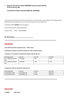  Repaired Trim tab Per Hawker 800/900XP Structural repair Manual.
55-20-11-201 Fig. 208.
( See FAA Form 8130-3. GAH-02A-0088 CRS. XB1R606K)
All maintenance performed on this aircraft was performed in accordance with current regulations of the Federal Aviation
Administration and is approved for return to service with respect to the work performed.
For details, see W/O #148788 on file at this agency.
Garrett Aviation Services, 17250 Chanute Road
Houston, Texas 770327 CRS # XB1R606K
By: Nick Kyriazis.__________________________
+++++++++++++++++++++++++++++++++++++++++++++++++++++++++++++++++++++++++
02/24/03
Exxon Mobil Corporation Irregularity report 4978 H 3316 L
EMERGENCY BRAKE LOW PRESS WARN SW TIME CHANGE RQMT.
CHANGE LEFT AND RIGHT EMERGENCY BRAKE PRESSURE SW
DESCRIPTION PN ON SN ON SH OFF
LT E BRAKE PRESS
SW
TP42000 554 1654
LT E BRAKE PRESS
SW
TP42000 1651 1650
CHANGE #1 AND #2 INVERTER CONTACTOR
DESCRIPTION PN ON SN ON SH OFF
#1 INVERT CNTR LDA2008-18C 1497 M10128
#2 INVERT CNTR LDA2008-18C F4148 M10122
++++++++++++++++++++++++++++++++++++++++++++++++++++++++++++++++++++++++++
02/27/03
TT 4978.1 LDGS 3316
 