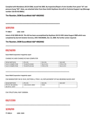 Complied with Mandatory SB 24-3588, issued Feb 2003. By Inspection/Repair of wire bundles from panel “JA” and
pressure bung “DD”. Note, see attached letter from Dave Smith Raytheon Aircraft Co Technical Support rep (Message
number 216-03-AE-0083L)
Tim Reardon, DOM ExxonMobil A&P 40620562
+++++++++++++++++++++++++++++++++++++++++++++++++++++++++++++++
3/07/03
TT 4980.7 LDGS 3320
Intent of AD 2003-04-20. This AD has been accomplished by Raytheon SB 32-3391 dated August 2000 which was
completed by Garrett Aviation Services, CRS # XB1R606K, Dec 13, 2000. No further action required.
Tim Reardon, DOM ExxonMobil A&P 40620562
++++++++++++++++++++++++++++++++++++++++++++++++++++++++++++++++++++++++++
03/10/03
Exxon Mobil Corporation Irregularity report
CHANGE #1 AND CHANGE #2 NAV COMPUTER
DESCRIPTION PN ON SN ON SH OFF
NAV COMPUTER 7018879-01002 96121251 97011278
NAV COMPUTER 7018879-03104 97011278 96121251
++++++++++++++++++++++++++++++++++++++++++++++++++++++++++++++++++++++++++
Exxon Mobil Corporation Irregularity report
CW MANDATORY SB 32-3519, SECTION A, ITEM 1-10, REPLACEMENT OF NLG BEARING BLOCK ASSY
DESCRIPTION PN ON SN ON SH OFF
PIVOT BEARING
BLOCK ASSY
140-810241-0003 NSN
CW STRUCTURAL INSP 5300004.
03/17/03
+++++++++++++++++++++++++++++++++++++++++++++++++++++++++++++++++++++++++++
3/20/03
TT 4992.4 LDGS 3324
 