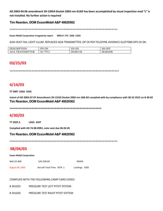 AD 2003-04-06 amendment 39-13054 Docket 2003-nm-41AD has been accomplished by visual inspection mod “L” is
not installed. No further action is required
Tim Reardon, DOM ExxonMobil A&P 40620562
++++++++++++++++++++++++++++++++++++++++++++++++++++++++++++++++++++++++++
Exxon Mobil Corporation Irregularity report 4993.9 CYC 3326 LDGS
AOA HEAT FAIL LIGHT ILLUM. REPLACED AOA TRANSMITTER, OP CK PER TELEDYNE AVIONICS GLCP7000 OPS CK OK.
DESCRIPTION PN ON SN ON SH OFF
AOA TRANSMITTER SL77911 DG0021B DG0020B
03/25/03
+++++++++++++++++++++++++++++++++++++++++++++++++++++++++++++++++++++++++++
4/14/03
TT 5007 LDGS 3335
Intent of AD 2003-07-07 Amendment 39-13103 Docket 2002-mn-268 AD complied with by compliance with SB 32-3522 on 8-30-02
Tim Reardon, DOM ExxonMobil A&P 40620562
+++++++++++++++++++++++++++++++++++++++++++++++++++++++++++++++
4/30/03
TT 5025.5 LDGS 3347
Complied with AD 74-08-09R2, note next due 06-02-05
Tim Reardon, DOM ExxonMobil A&P 40620562
++++++++++++++++++++++++++++++++++++++++++++++++++++++++++++++++++++++++++
08/04/03
Exxon Mobil Corporation
BAE125-800 S/N 2581XX NXXXX
August 04, 2003 Aircraft Total Time: 5074. 1 Landings: 3383
COMPLIED WITH THE FOLLOWING CAMP CARD CODES:
# 341025 PRESSURE TEST LEFT PITOT SYSTEM
# 341026 PRESSURE TEST RIGHT PITOT SYSTEM
 