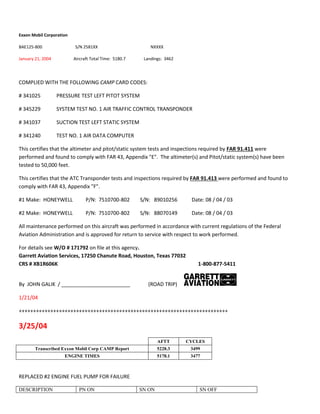 Exxon Mobil Corporation
BAE125-800 S/N 2581XX NXXXX
January 21, 2004 Aircraft Total Time: 5180.7 Landings: 3462
COMPLIED WITH THE FOLLOWING CAMP CARD CODES:
# 341025 PRESSURE TEST LEFT PITOT SYSTEM
# 345229 SYSTEM TEST NO. 1 AIR TRAFFIC CONTROL TRANSPONDER
# 341037 SUCTION TEST LEFT STATIC SYSTEM
# 341240 TEST NO. 1 AIR DATA COMPUTER
This certifies that the altimeter and pitot/static system tests and inspections required by FAR 91.411 were
performed and found to comply with FAR 43, Appendix "E". The altimeter(s) and Pitot/static system(s) have been
tested to 50,000 feet.
This certifies that the ATC Transponder tests and inspections required by FAR 91.413 were performed and found to
comply with FAR 43, Appendix "F".
#1 Make: HONEYWELL P/N: 7510700-802 S/N: 89010256 Date: 08 / 04 / 03
#2 Make: HONEYWELL P/N: 7510700-802 S/N: 88070149 Date: 08 / 04 / 03
All maintenance performed on this aircraft was performed in accordance with current regulations of the Federal
Aviation Administration and is approved for return to service with respect to work performed.
For details see W/O # 171792 on file at this agency.
Garrett Aviation Services, 17250 Chanute Road, Houston, Texas 77032
CRS # XB1R606K 1-800-877-5411
By JOHN GALIK / ________________________ (ROAD TRIP)
1/21/04
+++++++++++++++++++++++++++++++++++++++++++++++++++++++++++++++++++++++++
3/25/04
AFTT CYCLES
Transcribed Exxon Mobil Corp CAMP Report 5228.3 3499
ENGINE TIMES 5178.1 3477
REPLACED #2 ENGINE FUEL PUMP FOR FAILURE
DESCRIPTION PN ON SN ON SN OFF
 