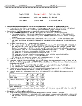 ENG FUEL PUMP 3070850-57 MX-491588 MX519224
+++++++++++++++++++++++++++++++++++++++++++++++++++++++++++++++++++++++++
Reg.# : NXXXX Date: April 14, 2004 Work Order: FB9V
Make: Raytheon Model: BAe 125-800A S/N: 2581XX
TAT: 5230.1 Landings: 3500 APU HOBBS: 3587.4
I) The following was performed by Duncan Aviation’s Airframe Department on work order #FB9VA:
A) Performed minor alteration by fabricating and installing nutplate rings and nut plate strips for left and right static
port installation using .040” 2024-T3 aluminum in accordance with Duncan Drawing # 75016500.
II) Accomplished the following to meet the technical requirements for RVSM operations:
A) SB 34-3110 R8 Modification No. 25F731A “Navigation – ADC Increased Accuracy (Honeywell)”
1) Removed #1 ADC P/N 7000700-968, S/N 88092843 and installed modified ADC P/N 7000700-668, S/N
88092843. Modification performed by Honeywell Intl., CRS# LV2R992K on work order 390050 dated April
03, 2004.
2) Removed #2 ADC P/N 7000700-968, S/N 89013060 and installed modified ADC P/N 7000700-668, S/N
89013060. Modification performed by Honeywell Intl., CRS# LV2R992K on work order 390050 dated April 8,
2004.
B) 24 Month Certification of the #1 and #2 Pitot/Static Systems:
1) The #1 Altimeter (P/N 4016341-906, S/N 88075082) and #2 Altimeter (P/N 4016341-906, S/N 88125262), #1
Air Data (P/N 7000700-668, S/N 88092843) and #2 Air Data (P/N 7000700-668, S/N 89013060) and Static
System Test required by 14 CFR 91.411 and #1 and #2 Transponder Tests, including Data Correspondence,
required by 14 CFR 91.413 have been performed and found to comply with 14 CFR Part 43, Appendix E & F.
(a) The #1 and #2 Altimeters were tested to 50,000 feet on April 13, 2004
(b) The #1 and #2 Transponders were tested on April 13, 2004.
(c) The #1 and #2 Encoder Data Correspondence were tested to 50,000 feet on April 13, 2004.
(d) The S5 Static System was Leak Tested on April 13, 2004 .
(e) The S6, S8, S9 P Vent Static Systems were Leak Tested on April 13, 2004
C) 24 Month Certification of the Standby Static Altimeter System:
D) Tested and inspected the Standby altimeter and S8 static system have been tested and found to comply with 14
CFR Part 91.411, Paragraph (a)(2) and 14 CFR 43 Appendix E Para (b). This system and unit are not integrated
into an encoding source.
1) The Standby Altimeter P/N WL1605AM2, S/N AE576 was tested to 50,000 feet on April 13, 2004.
2) The Standby Static System was Leak Tested on April 13, 2004.
E) The above units and systems meet RVSM required capabilities as per Raytheon SB 34-3110 R8 Steps: 3A 18
through 28. Aircraft maintenance manual Chapters 34-10-17 and 34-11-17.
F) Inspected left and right static plates in accordance with Hawker AMM 125-800 34-11-29, measurements as
follows:
D1 D2 D3 D4
Left Plate .068 .067 .066 .068
Right Plate .069 .069 .067 .065
G) Inspected Nose Avionics Panels, measurements as follows:
F
Upper
Fwd
F2
Upper
Aft
F3
Lower
Aft
F4
Lower
Fwd
Left Nose Avionics .000” .001” .000” .000”
Right Nose Avionics .001” .001” .003” .001”
H) Vertical skin joint forward of static plates dimensions left and right side do not exceed .020” out of wind and .010”
into wind.
III) Completed the following Service Bulletin:
A) SB 22-3577 “Introduction of Improvements to Honeywell FZ-800 Flight Guidance Computer”
1) Removed #1 FGC FZ-800 P/N 7003974-713, S/N 89041674 and installed modified FZ-800 P/N 7003974-732,
S/N 89041674. Modification performed by Honeywell CRS# TT1R518K on work order G520810 dated April
6, 2004.
 