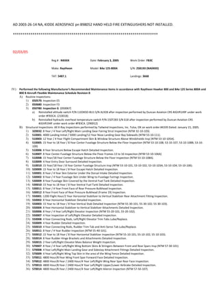 AD 2003-26-14 NA, KIDDE AEROSPACE pn 898052 HAND HELD FIRE EXTINGUISHERS NOT INSTALLED.
++++++++++++++++++++++++++++++++++++++++++++++++++++++++++++++++++++++++++
02/03/05
Reg.# : NXXXX Date: February 3, 2005 Work Order: FB3C
Make: Raytheon Model: BAe 125-800A S/N: 2581XX (NA04XX)
TAT: 5487.1 Landings: 3668
IV) Performed the following Manufacturer’s Recommended Maintenance items in accordance with Raytheon Hawker 800 and BAe 125 Series 800A and
800 B Aircraft Flexible Maintenance Schedule Revision 8:
A) Routine Inspections:
1) 050570: Inspection E5
2) 050680: Inspection F3
3) 050780: Inspection G (050067)
a) Reinstalled altitude switch P/N 1103KSD-BU1 S/N AL928 after inspection performed by Duncan Aviation CRS #JGVR149F under work
order #FB3CA. (210018)
b) Reinstalled hydraulic overheat temperature switch P/N 150T283 S/N 618 after inspection performed by Duncan Aviation CRS
#JGVR194F under work order #FB3CA. (290012)
B) Structural Inspections: All X-Ray Inspections performed by Tailwind Inspections, Inc. Tulsa, OK on work order #4339 Dated: January 15, 2005.
1) 320032: 8 Year / 4 Year Left/Right Main Landing Gear Fairing Strut Inspection (NTM 32-10-103).
2) 510001: 4000 Landing Initial / 5000 Landing/12 Year Nose Landing Gear Bay Sidewalls (NTM 53-10-111).
3) 510003: 12 Year / 4 Year Flight Compartment Skin & Window Structure Above Windshields Insp (NTM 53-10-105A).
4) 510005: 15 Year to 18 Year / 8 Year Center Fuselage Structure Below the Floor Inspection (NTM 53-10-108; 53-10-107; 53-10-108B; 53-10-
109)
5) 510006: 8 Year Structure Below Escape Hatch Detailed Inspection.
6) 510007: 8 Year Center Fuselage Structure Below the Floor Frames 13 to 16 Inspection (NTM 53-10-106A)
7) 510008: 15 Year/18 Year Center Fuselage Structure Below the Floor Inspection (NTM 53-10-108A).
8) 510009: 4 Year Entry Door Surround Detailed Inspection.
9) 510010: 15 Year/18 Year / 8 Year Center Fuselage Structure Insp (NTM 53-10-101; 53-10-102; 53-10-103A; 53-10-104; 53-10-106).
10) 520009: 15 Year to 18 Year / 8 Year Escape Hatch Detailed Inspection.
11) 530001: 8 Year / 4 Year Skin Exterior Under the Dorsal Intake Detailed Inspection.
12) 530002: 8 Year / 4 Year Fuselage Skin Under Wing-to-Fuselage Fairings Inspection.
13) 530009: 8 Year Fuselage Skin Covered by the Ventral Fuel Tank Detailed Inspection.
14) 530010: 15 Year to 18 Year / 8 Year Ventral Fuel Tank Detailed Inspection.
15) 530011: 8 Year / 4 Year Front Face of Rear Pressure Bulkhead Inspection.
16) 530012: 8 Year Front Face of Rear Pressure Bulkhead (Frame 19) Inspection.
17) 550001: 1200 Flight Hour/2 Year Horizontal Stabilizer to Vertical Stabilizer Rear Attachment Fitting Inspection.
18) 550002: 8 Year Horizontal Stabilizer Detailed Inspection.
19) 550003: 15 Year to 18 Year / 8 Year Vertical Stab Detailed Inspection (NTM 55-30-101; 55-30-102; 55-30-103).
20) 550004: 8 Year Horizontal Stabilizer to Vertical Stabilizer Attachments Detailed Inspection.
21) 550006: 8 Year / 4 Year Left/Right Elevator Inspection (NTM 55-20-101; 55-20-102).
22) 550007: 4 Year Inspection of Left/Right Elevator Detailed Inspection.
23) 550008: 4 Year Connecting Rods, Left/Right Elevator Trim Tabs Lube/Replace.
24) 550009: 4 Year Rudder Detailed Inspection.
25) 550010: 4 Year Connecting Rods, Rudder Trim Tab and Anti-Servo Tab Lube/Replace.
26) 550011: 8 Year / 4 Year Rudder Inspection (NTM 55-40-101).
27) 550012: 15 Year to 18 Year / 8 Year Horizontal Stabilizer Inspection (NTM 55-10-101; 55-10-102; 55-10-103).
28) 550014: 8 Year Rudder Hinge Brackets and Attachments Detailed Inspection.
29) 550015: 2 Year Left/Right Elevator Mass Balance Weight Inspection.
30) 570007: 8 Year / 4 Year Left/Right Wing Bottom Skins & Stringers Between Front and Rear Spars Insp (NTM 57-30-101)
31) 570008: 4 Year Left/Right Main Landing Gear and Sidestay Attachment Fittings Detailed Inspection.
32) 570009: 4 Year Left/Right Wing Top Skin in the area of the Wing Fence Detailed Inspection.
33) 570011: 4800 Hour/8 Year Wing Front Spar Forward Face Detailed Inspection.
34) 570012: 4800 Hour/8 Year / 2400 Hour/4 Year Left/Right Wing Rear Spar Rear Face Inspection.
35) 570013: 4800 Hour/8 Year / 2400 Hour/4 Year Left/Right Upper/Lower Airbrake Detailed Inspection.
36) 570014: 4800 Hour/8 Year / 2400 Hour/4 Year Left/Right Aileron Inspection (NTM 57-50-107).
 