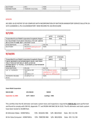 BATTERY BT1 NSN
DEFRIB PADS Y020105-14 (2 EA) NSN
+++++++++++++++++++++++++++++++++++++++++++++++++++++++++++++++++++++++++
8/02/05
AD 2005-16-02 INTENT OF AD COMPLIED WITH INCORPORATION OF RAYTHEON MANDATORY SERVICE BULLETIN 24-
3272 (LOGBOOK 2, PG 15 & MANDATORY MOD RECORD PG 10) ON 9/14/00
+++++++++++++++++++++++++++++++++++++++++++++++++++++++++++++++++++++++++
9/7/05
AFTT CYCLES
Transcribed Exxon Mobil Corporation Irregularity Report 5641 3774
ELT BATTERY PACK DUE CHANGE, CW IAW ARTEX
BULLETIN 571-0406 REV A DATED 7-31-01
DESCRIPTION PN ON SN ON SN OFF
BATTERY 452-0133 (same pn as of
1/5/2009)
NSN
+++++++++++++++++++++++++++++++++++++++++++++++++++++++++++++++++++++++++
9/10/05
AFTT CYCLES
Transcribed Exxon Mobil Corporation Irregularity Report 5649.2 3778
CREW REPORTS LH WINDSCREEN HAD A SECTION
THAT WOULD NOT HEAT. REPLACED LH
WINDSCREEN “A” PANEL. ALSO REPLACED WINDOW
FRAME SEAL
DESCRIPTION PN ON SN ON SN OFF
LH “A” SCREEN NG24016-385
OFF
NF24016-157
L171139(new screen
installed on 3/16/2011
has same sn, different pn)
L295549
WINDOW FRAME
SEAL
25-8FN277-31 NSN
+++++++++++++++++++++++++++++++++++++++++++++++++++++++++++++++++++++++++
Exxon Mobil Corporation
BAE125-800 S/N 2581XX NXXXX
September 13, 2005 ACTT: 5650.9 Landings: 3780
This certifies that the #2 altimeter and static system tests and inspections required by FAR 91.411 were performed
and found to comply with FAR 43, Appendix "E" and RVSM IAW BAE SB 34-3110. The #2 altimeter and static system
have been tested to 50,000 feet.
#2 Altimeter Make: HONEYWELL P/N: 4016341-906 S/N: 88125262 Date: 09 / 13 / 04
#2 Air Data Computer: HONEYWELL P/N: 7000700-968 S/N: 88123056 Date: 09 / 13 / 04
 