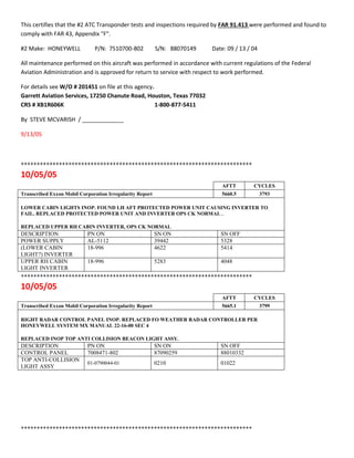 This certifies that the #2 ATC Transponder tests and inspections required by FAR 91.413 were performed and found to
comply with FAR 43, Appendix "F".
#2 Make: HONEYWELL P/N: 7510700-802 S/N: 88070149 Date: 09 / 13 / 04
All maintenance performed on this aircraft was performed in accordance with current regulations of the Federal
Aviation Administration and is approved for return to service with respect to work performed.
For details see W/O # 201451 on file at this agency.
Garrett Aviation Services, 17250 Chanute Road, Houston, Texas 77032
CRS # XB1R606K 1-800-877-5411
By STEVE MCVARISH / _____________
9/13/05
+++++++++++++++++++++++++++++++++++++++++++++++++++++++++++++++++++++++++
10/05/05
AFTT CYCLES
Transcribed Exxon Mobil Corporation Irregularity Report 5660.5 3793
LOWER CABIN LIGHTS INOP. FOUND LH AFT PROTECTED POWER UNIT CAUSING INVERTER TO
FAIL. REPLACED PROTECTED POWER UNIT AND INVERTER OPS CK NORMAL .
REPLACED UPPER RH CABIN INVERTER, OPS CK NORMAL
DESCRIPTION PN ON SN ON SN OFF
POWER SUPPLY AL-5112 39442 5328
(LOWER CABIN
LIGHT?) INVERTER
18-996 4622 5414
UPPER RH CABIN
LIGHT INVERTER
18-996 5283 4048
+++++++++++++++++++++++++++++++++++++++++++++++++++++++++++++++++++++++++
10/05/05
AFTT CYCLES
Transcribed Exxon Mobil Corporation Irregularity Report 5665.1 3799
RIGHT RADAR CONTROL PANEL INOP. REPLACED FO WEATHER RADAR CONTROLLER PER
HONEYWELL SYSTEM MX MANUAL 22-16-00 SEC 4
REPLACED INOP TOP ANTI COLLISION BEACON LIGHT ASSY.
DESCRIPTION PN ON SN ON SN OFF
CONTROL PANEL 7008471-802 87090259 88010332
TOP ANTI-COLLISION
LIGHT ASSY
01-0790044-01 0210 01022
+++++++++++++++++++++++++++++++++++++++++++++++++++++++++++++++++++++++++
 