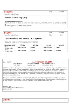 1/18/2006 AFTT CYCLES
Transcribed Logbook Entry
Duncan Aviation Log Entry
The following AD were found NA:
77-02-08, 78-14-09, 89-02-05, 93-09-07, 2001-14-51, 2005-01-19, 2005-07-27, 2005-11-05, 2005-20-26, 2005-25-
08
The following SB were found NA: 71-040-3213A R2
2/1/2006 AFTT CYCLES
Transcribed Logbook Entry 5718.9 3849
Lee Aerospace, CRS# YLIR8673L, Log Entry
REPLACED LH & RH "C" WINDOW PANELS WITH NEW
NOMENCLATURE P/N ON S/N ON P/N OFF S/N OFF
LH C
WINDSCREEN
25-8FN353-43A L348079 25-8FN353-43A 289062
RH C
WINDSCREEN
25-8FN353-44A L351170 25-8FN353-44A L288859
Reg. # NXXXX Date: February 15, 2006
Make: Raytheon Model: BAe 125-800A S/N: 2581XX (NA04XX)
TAT: 5718.9 Landings: 3849 APU HOBBS: 2075.9
I find this aircraft meets the requirements for the certification requested and have issued a Multiple Purpose Special Airworthiness
Certificate, dated February 15, 2006. This action is in support of Duncan Aviation, Inc., DAS STC project number ST4449WI-T,
Installation of Honeywell Primus EPIC CDS/R, Control Display System for Retrofit. This Special Airworthiness Certificate,
EXPERIMENTAL, is issued for Research and Development, Market Survey and Show Compliance with the Regulations in
accordance with FAA Orders 8130.2F and 8130.29. The Standard Airworthiness Certificate is secured in the Duncan Aviation
Records and Research Department.
This Special Airworthiness Certificate, dated February 15, 2006, with attached Operating Limitations is valid for Research and
Development flights from February 15, 2006, through March 15, 2006, Market Survey flights from March 15, 2006, through July
15, 2006 and Show Compliance with Regulations flights from July 1, 2006 through August 31, 2006.
Thomas L. Seidl
Designated Airworthiness Representative
DARF501357CE
2/27/06
 