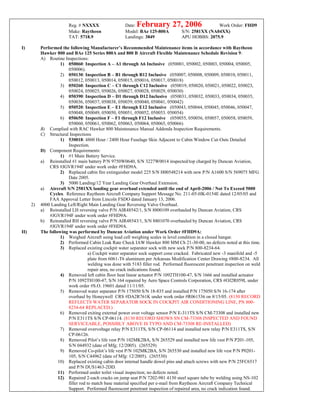 Reg. # NXXXX Date: February 27, 2006 Work Order: FHD9
Make: Raytheon Model: BAe 125-800A S/N: 2581XX (NA04XX)
TAT: 5718.9 Landings: 3849 APU HOBBS: 2075.9
I) Performed the following Manufacturer’s Recommended Maintenance items in accordance with Raytheon
Hawker 800 and BAe 125 Series 800A and 800 B Aircraft Flexible Maintenance Schedule Revision 9:
A) Routine Inspections:
1) 050060: Inspection A – A1 through A6 Inclusive (050001, 050002, 050003, 050004, 050005,
050006).
2) 050130: Inspection B – B1 through B12 Inclusive (050007, 050008, 050009, 050010, 050011,
050012, 050013, 050014, 050015, 050016, 050017, 050018)
3) 050260: Inspection C – C1 through C12 Inclusive (050019, 050020, 050021, 050022, 050023,
050024, 050025, 050026, 050027, 050028, 050029, 050030)
4) 050390: Inspection D – D1 through D12 Inclusive (050031, 050032, 050033, 050034, 050035,
050036, 050037, 050038, 050039, 050040, 050041, 050042)
5) 050520: Inspection E – E1 through E12 Inclusive (050043, 050044, 050045, 050046, 050047,
050048, 050049, 050050, 050051, 050052, 050053. 050054)
6) 050650: Inspection F – F1 through F12 Inclusive (050055, 050056, 050057, 050058, 050059,
050060, 050061, 050062, 050063, 050064, 050065, 050066)
B) Complied with RAC Hawker 800 Maintenance Manual Addenda Inspection Requirements.
C) Structural Inspections
1) 530018: 4800 Hour / 2400 Hour Fuselage Skin Adjacent to Cabin Window Cut-Outs Detailed
Inspection.
D) Component Requirements:
1) #1 Main Battery Service.
a) Reinstalled #1 main battery P/N 9750W0640, S/N 3227W0014 inspected/top charged by Duncan Aviation,
CRS #JGVR194F under work order #FHD9A.
2) Replaced cabin fire extinguisher model 225 S/N H00548214 with new P/N A1600 S/N 569075 MFG
Date 2005.
3) 5000 Landing/12 Year Landing Gear Overhaul Extension.
a) Aircraft S/N 2581XX landing gear overhaul extended until the end of April-2006 / Not To Exceed 5000
Cycles. Reference Raytheon Aircraft Company Support Message No. 211-05-HK-0154E dated 12/05/05 and
FAA Approval Letter from Lincoln FSDO dated January 13, 2006.
2) 4000 Landing Left/Right Main Landing Gear Reversing Valve Overhaul.
a) Reinstalled LH reversing valve P/N AIR48542/1, S/N 8800109 overhauled by Duncan Aviation, CRS
#JGVR194F under work order #FHD9A.
b) Reinstalled RH reversing valve P/N AIR48543/1, S/N 8801070 overhauled by Duncan Aviation, CRS
#JGVR194F under work order #FHD9A.
II) The following was performed by Duncan Aviation under Work Order #FHD9A:
1) Weighed Aircraft using load cell weighing scales in level condition in a closed hangar.
2) Performed Cabin Leak Rate Check IAW Hawker 800 MM Ch 21-30-00, no defects noted at this time.
3) Replaced existing cockpit water separator sock with new sock P/N 800-8234-64.
a) Cockpit water separator sock support cone cracked. Fabricated new -3 manifold and -5
plate from 6061-T6 aluminum per Arkansas Modification Center Drawing #800-8234. All
welding was done with 5183 filler rod. Performed fluorescent penetrant inspection on weld
repair area, no crack indications found.
4) Removed left cabin floor heat linear actuator P/N 1092TH100-47, S/N 1666 and installed actuator
P/N 1092TH100-47, S/N 164 repaired by Aero Space Controls Corporation, CRS #OJ2R059L under
work order #S.O. 19601 dated 11/11/05.
5) Removed water separator P/N 175050 S/N 18-835 and installed P/N 175050 S/N 16-174 after
overhaul by Honeywell CRS #DA2R761K under work order #R061536 on 8/15/05. (8130 RECORD
REFLECTS WATER SEPARATOR SOCK IN COCKPIT AIR CONDITIONING LINE, PN 800-
8234-64 REPLACED.)
6) Removed exiting external power over voltage sensor P/N E-311TS S/N CM-73308 and installed new
P/N E311TS S/N CP-06114. (8130 RECORD SHOWS SN CM-73308 INSPECTED AND FOUND
SERVICEABLE, POSSIBLY ABOVE IS TYPO AND CM-73308 RE-INSTALLED)
7) Removed overvoltage relay P/N E311TS, S/N CP-06114 and installed new relay P/N E311TS, S/N
CP-06126.
8) Removed Pilot’s life vest P/N 102MK2BA, S/N 265529 and installed new life vest P/N P201-105,
S/N 044932 (date of Mfg; 12/2005). (265529)
9) Removed Co-pilot’s life vest P/N 102MK2BA, S/N 265530 and installed new life vest P/N P0201-
105, S/N C44962 (date of Mfg: 12/2005). (265530)
10) Replaced existing cabin door internal handle dowel pins and attach screws with new P/N 25FC6517
and P/N DUS1463-2DD.
11) Performed under toilet visual inspection; no defects noted.
12) Repaired 2-each cracks on jump seat P/N 7202-981 4130 steel square tube by welding using NS-102
filler rod to match base material specified per e-mail from Raytheon Aircraft Company Technical
Support. Performed fluorescent penetrant inspection of repaired area, no crack indication found.
 