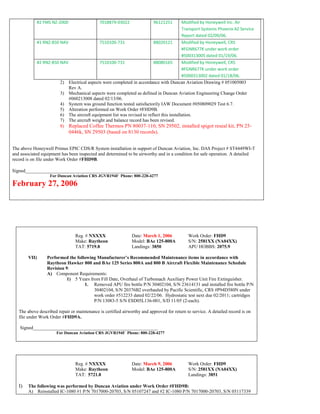 #2 FMS NZ-2000 7018879-03022 96121251 Modified by Honeywell Inc. Air
Transport Systems Phoenix AZ Service
Report dated 02/09/06.
#1 RNZ-850 NAV 7510100-731 88020121 Modified by Honeywell, CRS
#FGNR677K under work order
#500313005 dated 01/19/06.
#2 RNZ-850 NAV 7510100-731 88080165 Modified by Honeywell, CRS
#FGNR677K under work order
#5000313002 dated 01/18/06.
2) Electrical aspects were completed in accordance with Duncan Aviation Drawing # 051005003
Rev A.
3) Mechanical aspects were completed as defined in Duncan Aviation Engineering Change Order
#060213008 dated 02/13/06.
4) System was ground function tested satisfactorily IAW Document #050809029 Test 6.7.
5) Alteration performed on Work Order #FHD9B.
6) The aircraft equipment list was revised to reflect this installation.
7) The aircraft weight and balance record has been revised.
8) Replaced Coffee Thermos PN 80037-110, SN 29502, installed spigot reseal kit, PN 25-
0446k, SN 29503 (based on 8130 records).
The above Honeywell Primus EPIC CDS/R System installation in support of Duncan Aviation, Inc. DAS Project # ST4449WI-T
and associated equipment has been inspected and determined to be airworthy and in a condition for safe operation. A detailed
record is on file under Work Order #FHD9B.
Signed_____________________________________________________
For Duncan Aviation CRS JGVR194F Phone: 800-228-4277
February 27, 2006
Reg. # NXXXX Date: March 1, 2006 Work Order: FHD9
Make: Raytheon Model: BAe 125-800A S/N: 2581XX (NA04XX)
TAT: 5719.8 Landings: 3850 APU HOBBS: 2075.9
VII) Performed the following Manufacturer’s Recommended Maintenance items in accordance with
Raytheon Hawker 800 and BAe 125 Series 800A and 800 B Aircraft Flexible Maintenance Schedule
Revision 9:
A) Component Requirements:
1) 5 Years from Fill Date, Overhaul of Turbomach Auxiliary Power Unit Fire Extinguisher.
1. Removed APU fire bottle P/N 30402104, S/N 23614131 and installed fire bottle P/N
30402104, S/N 20376B2 overhauled by Pacific Scientific, CRS #P94D580N under
work order #512233 dated 02/22/06. Hydrostatic test next due 02/2011; cartridges
P/N 13083-5 S/N ESD05L136-001, S/D 11/05 (2-each).
The above described repair or maintenance is certified airworthy and approved for return to service. A detailed record is on
file under Work Order #FHD9A.
Signed_____________________________________________________
For Duncan Aviation CRS JGVR194F Phone: 800-228-4277
Reg. # NXXXX Date: March 9, 2006 Work Order: FHD9
Make: Raytheon Model: BAe 125-800A S/N: 2581XX (NA04XX)
TAT: 5721.8 Landings: 3851
I) The following was performed by Duncan Aviation under Work Order #FHD9B:
A) Reinstalled IC-1080 #1 P/N 7017000-20703, S/N 05107247 and #2 IC-1080 P/N 7017000-20703, S/N 05117339
 