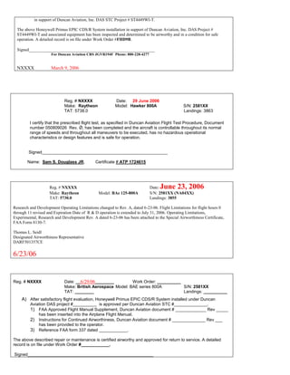 in support of Duncan Aviation, Inc. DAS STC Project # ST4449WI-T.
The above Honeywell Primus EPIC CDS/R System installation in support of Duncan Aviation, Inc. DAS Project #
ST4449WI-T and associated equipment has been inspected and determined to be airworthy and in a condition for safe
operation. A detailed record is on file under Work Order #FHD9B.
Signed___________________________________________________________
For Duncan Aviation CRS JGVR194F Phone: 800-228-4277
NXXXX March 9, 2006
Reg. # NXXXX Date: 29 June 2006
Make: Raytheon Model: Hawker 800A S/N: 2581XX
TAT: 5738.0 Landings: 3863
I certify that the prescribed flight test, as specified in Duncan Aviation Flight Test Procedure, Document
number 050809026 Rev. Ǿ, has been completed and the aircraft is controllable throughout its normal
range of speeds and throughout all maneuvers to be executed, has no hazardous operational
characteristics or design features and is safe for operation.
Signed_____________________________________________________
Name: Sam S. Douglass JR. Certificate # ATP 1724615
Reg. # NXXXX Date: June 23, 2006
Make: Raytheon Model: BAe 125-800A S/N: 2581XX (NA04XX)
TAT: 5730.0 Landings: 3855
Research and Development Operating Limitations changed to Rev. A, dated 6-23-06. Flight Limitations for flight hours 0
through 11 revised and Expiration Date of R & D operation is extended to July 31, 2006. Operating Limitations,
Experimental, Research and Development Rev. A dated 6-23-06 has been attached to the Special Airworthiness Certificate,
FAA Form 8130-7.
Thomas L. Seidl
Designated Airworthiness Representative
DARF501357CE
6/23/06
Reg. # NXXXX Date: __6/29/06________ Work Order: __________
Make: British Aerospace Model: BAE series 800A S/N: 2581XX
TAT: ________ Landings: __________
A) After satisfactory flight evaluation, Honeywell Primus EPIC CDS/R System installed under Duncan
Aviation DAS project #__________ is approved per Duncan Aviation STC #______________.
1) FAA Approved Flight Manual Supplement, Duncan Aviation document # _____________ Rev _____
has been inserted into the Airplane Flight Manual.
2) Instructions for Continued Airworthiness, Duncan Aviation document # ______________ Rev ___
has been provided to the operator.
3) Reference FAA form 337 dated ____________.
The above described repair or maintenance is certified airworthy and approved for return to service. A detailed
record is on file under Work Order #____________.
Signed_____________________________________________________
 