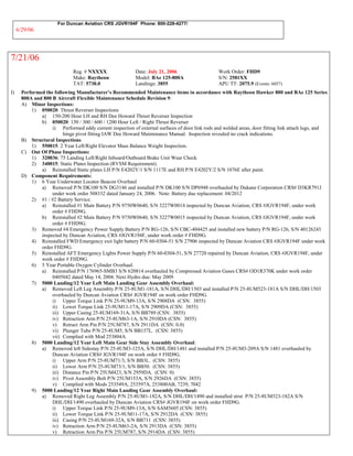 For Duncan Aviation CRS JGVR194F Phone: 800-228-4277/
6/29/06
7/21/06
Reg. # NXXXX Date: July 21, 2006 Work Order: FHD9
Make: Raytheon Model: BAe 125-800A S/N: 2581XX
TAT: 5730.0 Landings: 3855 APU TT: 2075.9 (Events: 6057)
I) Performed the following Manufacturer’s Recommended Maintenance items in accordance with Raytheon Hawker 800 and BAe 125 Series
800A and 800 B Aircraft Flexible Maintenance Schedule Revision 9:
A) Minor Inspections:
1) 050020: Thrust Reverser Inspections
a) 150-200 Hour LH and RH Dee Howard Thrust Reverser Inspection
b) 050020: 150 / 300 / 600 / 1200 Hour Left / Right Thrust Reverser
i) Performed eddy current inspection of external surfaces of door link rods and welded areas, door fitting link attach lugs, and
hinge pivot fitting IAW Dee Howard Maintenance Manual. Inspection revealed no crack indications.
B) Structural Inspections
1) 550015: 2 Year Left/Right Elevator Mass Balance Weight Inspection.
C) Out Of Phase Inspections:
1) 320036: 75 Landing Left/Right Inboard/Outboard Brake Unit Wear Check
2) 340015: Static Plates Inspection (RVSM Requirement).
a) Reinstalled Static plates LH P/N E4202Y/1 S/N 1117E and RH P/N E4202Y/2 S/N 1076E after paint.
D) Component Requirements:
1) 6 Year Underwater Locator Beacon Overhaul
a) Removed P/N DK100 S/N DG3146 and installed P/N DK100 S/N DP6948 overhauled by Dukane Corporation CRS# D3KR791J
under work order 508332 dated January 24, 2006. Note: Battery due replacement: 04/2012
2) #1 / #2 Battery Service.
a) Reinstalled #1 Main Battery P/N 9750W0640, S/N 3227W0014 inspected by Duncan Aviation, CRS #JGVR194F, under work
order # FHD9G.
b) Reinstalled #2 Main Battery P/N 9750W0640, S/N 3227W0015 inspected by Duncan Aviation, CRS #JGVR194F, under work
order # FHD9G.
3) Removed #4 Emergency Power Supply Battery P/N RG-126, S/N CBC-404425 and installed new battery P/N RG-126, S/N 40126243
inspected by Duncan Aviation, CRS #JGVR194F, under work order # FHD9G.
4) Reinstalled FWD Emergency exit light battery P/N 60-0304-51 S/N 27906 inspected by Duncan Aviation CRS #JGVR194F under work
order FHD9G.
5) Reinstalled AFT Emergency Lights Power Supply P/N 60-0304-51, S/N 27720 repaired by Duncan Aviation, CRS #JGVR194F, under
work order # FHD9G.
6) 5 Year Portable Oxygen Cylinder Overhaul.
a) Reinstalled P/N 176965-SMB3 S/N 620814 overhauled by Compressed Aviation Gases CRS# OD1R370K under work order
0405042 dated May 14, 2004. Next Hydro due: May 2009
7) 5000 Landing/12 Year Left Main Landing Gear Assembly Overhaul:
a) Removed Left Leg Assembly P/N 25-8UM1-181A, S/N DHL/DH/1503 and installed P/N 25-8UM523-181A S/N DHL/DH/1503
overhauled by Duncan Aviation CRS# JGVR194F on work order FHD9G.
i) Upper Torque Link P/N 25-9UM9-13A, S/N 2908DA (CSN: 3855)
ii) Lower Torque Link 25-9UM11-17A, S/N 2909DA (CSN: 3855)
iii) Upper Casing 25-8UM169-31A, S/N BB789 (CSN: 3855)
iv) Retraction Arm P/N 25-8UM63-1A, S/N 2910DA (CSN: 3855)
v) Retract Arm Pin P/N 25UM787, S/N 2911DA (CSN: 0.0)
vi) Plunger Tube P/N 25-8UM5, S/N BB157L. (CSN: 3855)
vii) Complied with Mod 253804A.
8) 5000 Landing/12 Year Left Main Gear Side Stay Assembly Overhaul:
a) Removed left Sidestay P/N 25-8UM3-125A, S/N DHL/DH/1481 and installed P/N 25-8UM3-209A S/N 1481 overhauled by
Duncan Aviation CRS# JGVR194F on work order # FHD9G.
i) Upper Arm P/N 25-8UM71/3, S/N BB3L. (CSN: 3855)
ii) Lower Arm P/N 25-8UM73/1, S/N BB50. (CSN: 3855)
iii) Distance Pin P/N 25UM423, S/N 2959DA. (CSN: 0)
iv) Pivot Assembly Bolt P/N 25UM153A, S/N 2926DA (CSN: 3855)
v) Complied with Mods 253549A, 253597A, 253800AB, 7239, 7042
9) 5000 Landing/12 Year Right Main Landing Gear Assembly Overhaul:
a) Removed Right Leg Assembly P/N 25-8UM1-182A, S/N DHL/DH/1490 and installed strut P/N 25-8UM523-182A S/N
DHL/DH/1490 overhauled by Duncan Aviation CRS# JGVR194F on work order FHD9G.
i) Upper Torque Link P/N 25-9UM9-13A, S/N SAM5605 (CSN: 3855)
ii) Lower Torque Link P/N 25-9UM11-17A, S/N 2912DA (CSN: 3855)
iii) Casing P/N 25-8UM169-32A, S/N BB711 (CSN: 3855)
iv) Retraction Arm P/N 25-8UM63-2A, S/N 2913DA (CSN: 3855)
v) Retraction Arm Pin P/N 25UM787, S/N 2914DA (CSN: 3855)
 