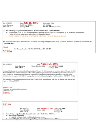 Reg. # NXXXX Date: July 26, 2006 Work Order: FHD9
Make: Raytheon Model: BAe 125-800A S/N: 2581XX
TAT: 5733.0 Landings: 3858 APU TT: 2088.9 (Events: 6073)
IX) The following was performed by Duncan Aviation under Work Order #FHD9B:
A) Reinstalled RT-910 TCAS II Computer Unit P/N 4066010-910, S/N 92081106 repaired by ACSS Repair and Overhaul,
CRS #L3ZR029X, under work order #CQ-16712 dated 07/18/06.
(NOTE FOR INFO: SW MOD STATUS FOR THIS UNIT: A, B, C, D, E, G, H, J, K, L)
The above described repair or maintenance is certified airworthy and approved for return to service. A detailed record is on file under Work
Order # FHD9B.
Signed_____________________________________________________
For Duncan Aviation CRS JGVR194F Phone: 800-228-4277
7/26/06
Reg. # NXXXX Date: August 25, 2006
Make: Raytheon Model: BAe 125-800A S/N: 2581XX (NA04XX)
TAT: 5738.0 Landings: 3863
Amended the Special Airworthiness Certificate issued on February 15, 2006 to extend the expiration date to February 14, 2007.
Revised the Research and Development and Market Survey Operating Limitations to extend the expiration date to February 14,
2007. Revised the Show Compliance Operating Limitations to extend the expiration date to February 14, 2007 and added
limitations for the required stall flight for leading edge removal/installation during the winglet installation (STC SA01411SE)
This amended Special Airworthiness Certificate, EXPERIMENTAL, is valid for one year from the original issue date and will
expire on February 14, 2007.
Thomas L. Seidl
Designated Airworthiness Representative
DARF501357CE
8/25/06
9/12/06
Reg. # NXXXX Date: September 12, 2006 Work Order: FKW3
Make: BAe 125 Model: 800A S/N: 2581XX
TAT: 5738.0 Landings: 3863
I) The following was performed by Duncan Aviation under Work Order #FKW3A:
A) Out of Phase Inspections:
1) 340013: 36 Month Check #1/#2/Standby Compass Swing.
B) Installed Winglets, Associated Changes in Wing and Aileron Structures and Related
 