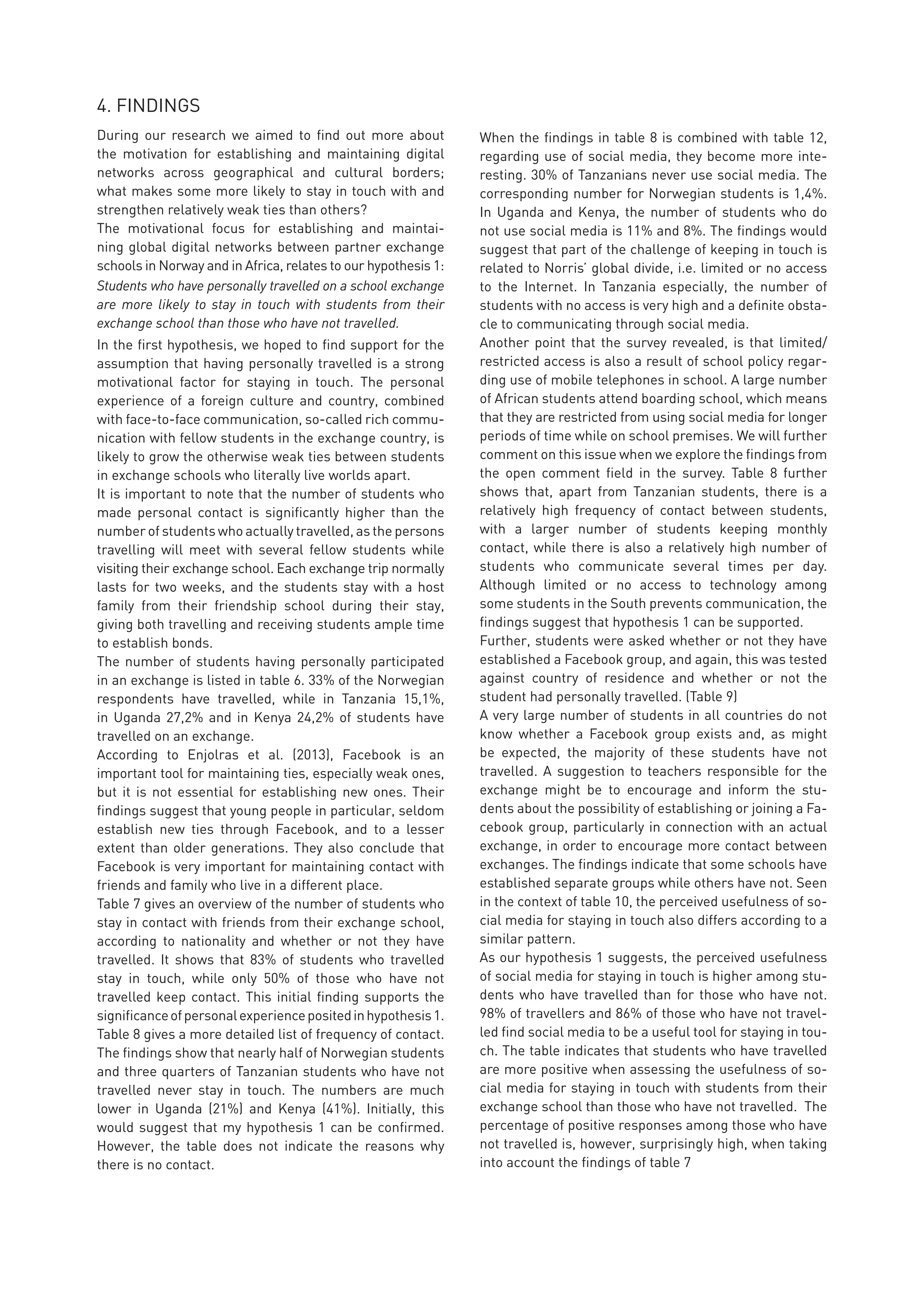 4. FINDINGS
During our research we aimed to find out more about
the motivation for establishing and maintaining digital
networks across geographical and cultural borders;
what makes some more likely to stay in touch with and
strengthen relatively weak ties than others?
The motivational focus for establishing and maintai-
ning global digital networks between partner exchange
schools in Norway and in Africa, relates to our hypothesis 1:
Students who have personally travelled on a school exchange
are more likely to stay in touch with students from their
exchange school than those who have not travelled.
In the first hypothesis, we hoped to find support for the
assumption that having personally travelled is a strong
motivational factor for staying in touch. The personal
experience of a foreign culture and country, combined
with face-to-face communication, so-called rich commu-
nication with fellow students in the exchange country, is
likely to grow the otherwise weak ties between students
in exchange schools who literally live worlds apart.
It is important to note that the number of students who
made personal contact is significantly higher than the
number of students who actually travelled, as the persons
travelling will meet with several fellow students while
visiting their exchange school. Each exchange trip normally
lasts for two weeks, and the students stay with a host
family from their friendship school during their stay,
giving both travelling and receiving students ample time
to establish bonds.
The number of students having personally participated
in an exchange is listed in table 6. 33% of the Norwegian
respondents have travelled, while in Tanzania 15,1%,
in Uganda 27,2% and in Kenya 24,2% of students have
travelled on an exchange.
According to Enjolras et al. (2013), Facebook is an
important tool for maintaining ties, especially weak ones,
but it is not essential for establishing new ones. Their
findings suggest that young people in particular, seldom
establish new ties through Facebook, and to a lesser
extent than older generations. They also conclude that
Facebook is very important for maintaining contact with
friends and family who live in a different place.
Table 7 gives an overview of the number of students who
stay in contact with friends from their exchange school,
according to nationality and whether or not they have
travelled. It shows that 83% of students who travelled
stay in touch, while only 50% of those who have not
travelled keep contact. This initial finding supports the
significanceofpersonalexperiencepositedinhypothesis1.
Table 8 gives a more detailed list of frequency of contact.
The findings show that nearly half of Norwegian students
and three quarters of Tanzanian students who have not
travelled never stay in touch. The numbers are much
lower in Uganda (21%) and Kenya (41%). Initially, this
would suggest that my hypothesis 1 can be confirmed.
However, the table does not indicate the reasons why
there is no contact.
When the findings in table 8 is combined with table 12,
regarding use of social media, they become more inte-
resting. 30% of Tanzanians never use social media. The
corresponding number for Norwegian students is 1,4%.
In Uganda and Kenya, the number of students who do
not use social media is 11% and 8%. The findings would
suggest that part of the challenge of keeping in touch is
related to Norris’ global divide, i.e. limited or no access
to the Internet. In Tanzania especially, the number of
students with no access is very high and a definite obsta-
cle to communicating through social media.
Another point that the survey revealed, is that limited/
restricted access is also a result of school policy regar-
ding use of mobile telephones in school. A large number
of African students attend boarding school, which means
that they are restricted from using social media for longer
periods of time while on school premises. We will further
comment on this issue when we explore the findings from
the open comment field in the survey. Table 8 further
shows that, apart from Tanzanian students, there is a
relatively high frequency of contact between students,
with a larger number of students keeping monthly
contact, while there is also a relatively high number of
students who communicate several times per day.
Although limited or no access to technology among
some students in the South prevents communication, the
findings suggest that hypothesis 1 can be supported.
Further, students were asked whether or not they have
established a Facebook group, and again, this was tested
against country of residence and whether or not the
student had personally travelled. (Table 9)
A very large number of students in all countries do not
know whether a Facebook group exists and, as might
be expected, the majority of these students have not
travelled. A suggestion to teachers responsible for the
exchange might be to encourage and inform the stu-
dents about the possibility of establishing or joining a Fa-
cebook group, particularly in connection with an actual
exchange, in order to encourage more contact between
exchanges. The findings indicate that some schools have
established separate groups while others have not. Seen
in the context of table 10, the perceived usefulness of so-
cial media for staying in touch also differs according to a
similar pattern.
As our hypothesis 1 suggests, the perceived usefulness
of social media for staying in touch is higher among stu-
dents who have travelled than for those who have not.
98% of travellers and 86% of those who have not travel-
led find social media to be a useful tool for staying in tou-
ch. The table indicates that students who have travelled
are more positive when assessing the usefulness of so-
cial media for staying in touch with students from their
exchange school than those who have not travelled. The
percentage of positive responses among those who have
not travelled is, however, surprisingly high, when taking
into account the findings of table 7
 