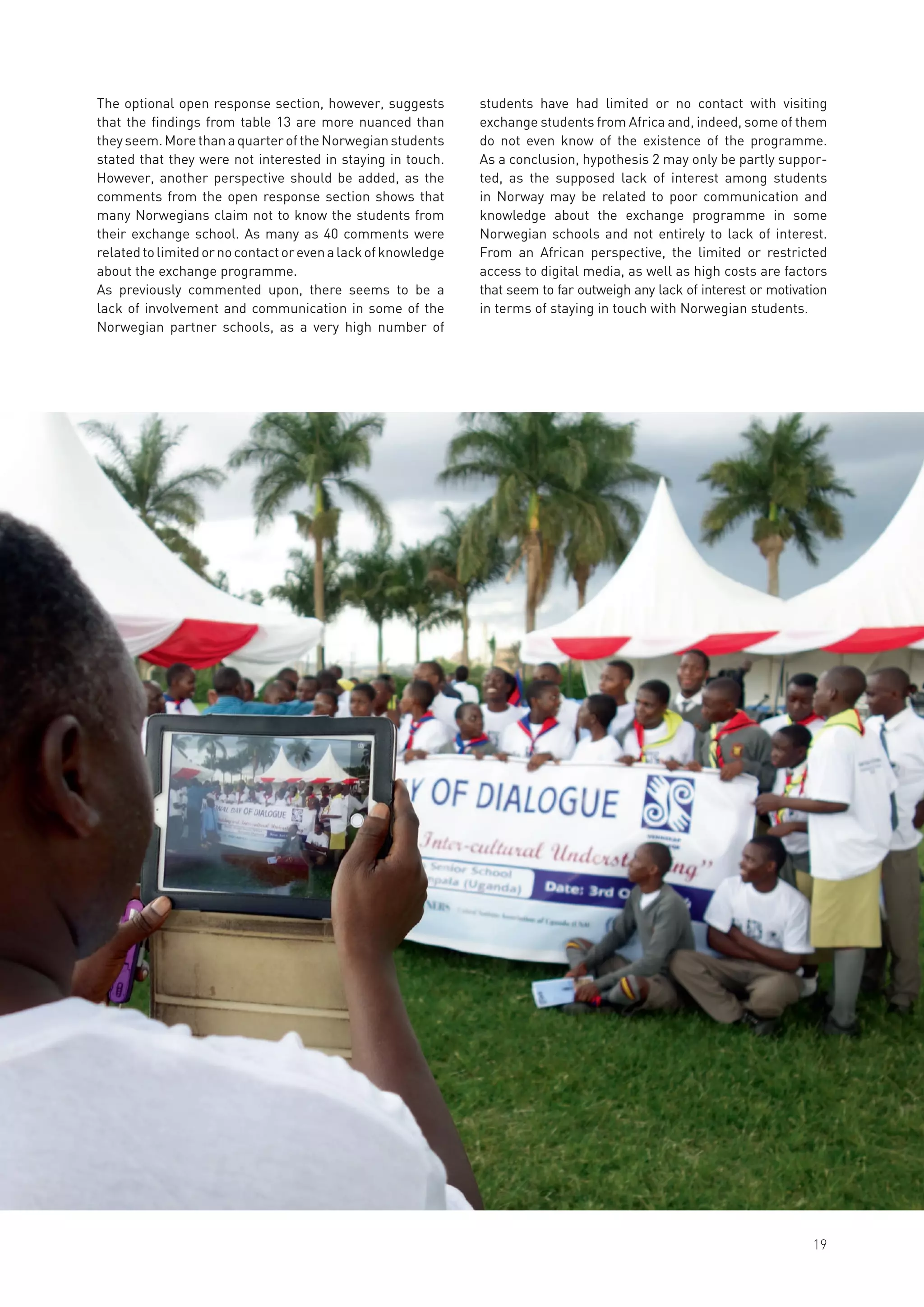 The optional open response section, however, suggests
that the findings from table 13 are more nuanced than
theyseem.MorethanaquarteroftheNorwegianstudents
stated that they were not interested in staying in touch.
However, another perspective should be added, as the
comments from the open response section shows that
many Norwegians claim not to know the students from
their exchange school. As many as 40 comments were
relatedtolimitedornocontactorevenalackofknowledge
about the exchange programme.
As previously commented upon, there seems to be a
lack of involvement and communication in some of the
Norwegian partner schools, as a very high number of
students have had limited or no contact with visiting
exchange students from Africa and, indeed, some of them
do not even know of the existence of the programme.
As a conclusion, hypothesis 2 may only be partly suppor-
ted, as the supposed lack of interest among students
in Norway may be related to poor communication and
knowledge about the exchange programme in some
Norwegian schools and not entirely to lack of interest.
From an African perspective, the limited or restricted
access to digital media, as well as high costs are factors
that seem to far outweigh any lack of interest or motivation
in terms of staying in touch with Norwegian students.
19
 