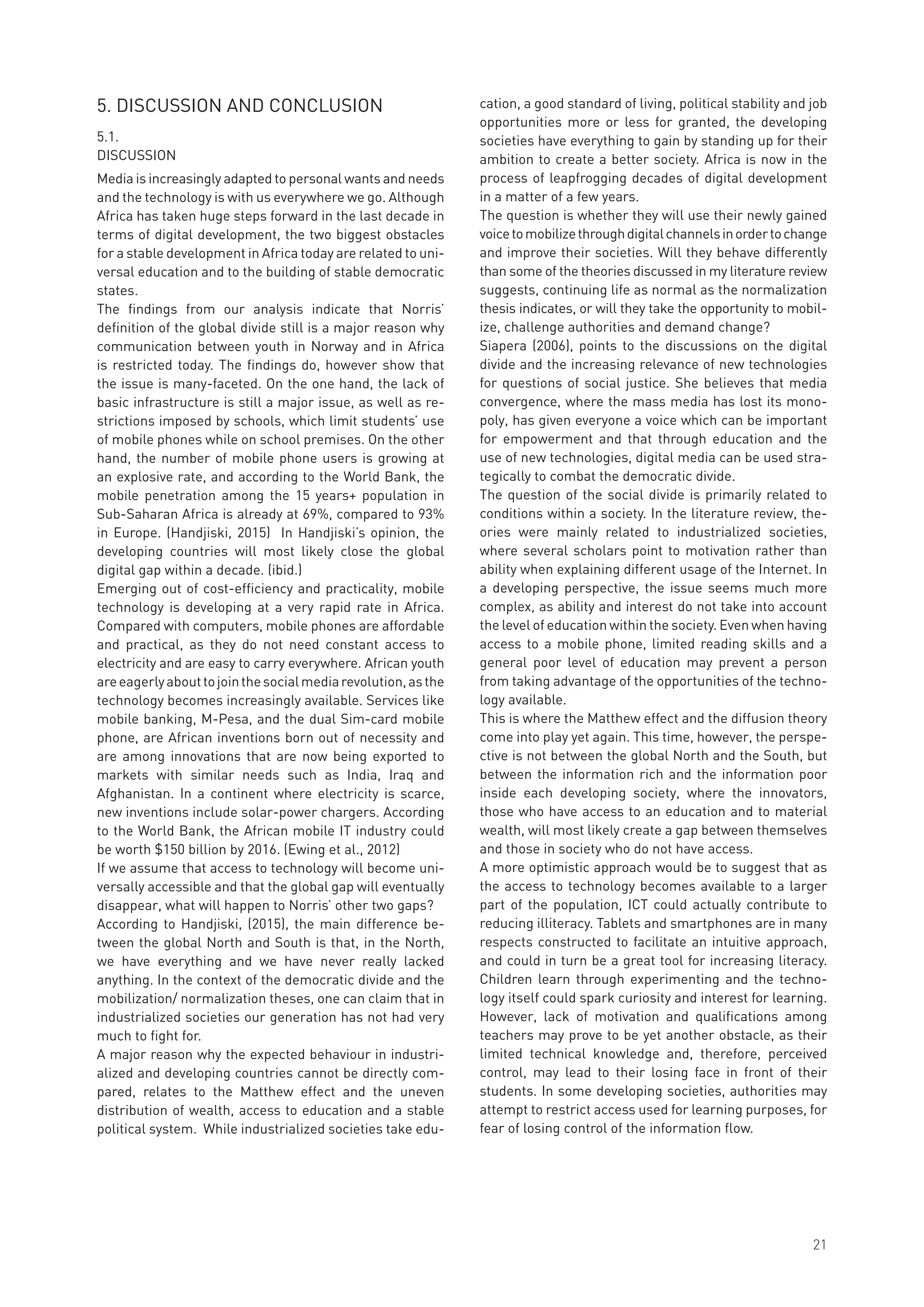 5. DISCUSSION AND CONCLUSION
5.1.
DISCUSSION
Media is increasingly adapted to personal wants and needs
and the technology is with us everywhere we go. Although
Africa has taken huge steps forward in the last decade in
terms of digital development, the two biggest obstacles
for a stable development in Africa today are related to uni-
versal education and to the building of stable democratic
states.
The findings from our analysis indicate that Norris’
definition of the global divide still is a major reason why
communication between youth in Norway and in Africa
is restricted today. The findings do, however show that
the issue is many-faceted. On the one hand, the lack of
basic infrastructure is still a major issue, as well as re-
strictions imposed by schools, which limit students’ use
of mobile phones while on school premises. On the other
hand, the number of mobile phone users is growing at
an explosive rate, and according to the World Bank, the
mobile penetration among the 15 years+ population in
Sub-Saharan Africa is already at 69%, compared to 93%
in Europe. (Handjiski, 2015) In Handjiski’s opinion, the
developing countries will most likely close the global
digital gap within a decade. (ibid.)
Emerging out of cost-efficiency and practicality, mobile
technology is developing at a very rapid rate in Africa.
Compared with computers, mobile phones are affordable
and practical, as they do not need constant access to
electricity and are easy to carry everywhere. African youth
areeagerlyabouttojointhesocialmediarevolution,asthe
technology becomes increasingly available. Services like
mobile banking, M-Pesa, and the dual Sim-card mobile
phone, are African inventions born out of necessity and
are among innovations that are now being exported to
markets with similar needs such as India, Iraq and
Afghanistan. In a continent where electricity is scarce,
new inventions include solar-power chargers. According
to the World Bank, the African mobile IT industry could
be worth $150 billion by 2016. (Ewing et al., 2012)
If we assume that access to technology will become uni-
versally accessible and that the global gap will eventually
disappear, what will happen to Norris’ other two gaps?
According to Handjiski, (2015), the main difference be-
tween the global North and South is that, in the North,
we have everything and we have never really lacked
anything. In the context of the democratic divide and the
mobilization/ normalization theses, one can claim that in
industrialized societies our generation has not had very
much to fight for.
A major reason why the expected behaviour in industri-
alized and developing countries cannot be directly com-
pared, relates to the Matthew effect and the uneven
distribution of wealth, access to education and a stable
political system. While industrialized societies take edu-
cation, a good standard of living, political stability and job
opportunities more or less for granted, the developing
societies have everything to gain by standing up for their
ambition to create a better society. Africa is now in the
process of leapfrogging decades of digital development
in a matter of a few years.
The question is whether they will use their newly gained
voicetomobilizethroughdigitalchannelsinordertochange
and improve their societies. Will they behave differently
than some of the theories discussed in my literature review
suggests, continuing life as normal as the normalization
thesis indicates, or will they take the opportunity to mobil-
ize, challenge authorities and demand change?
Siapera (2006), points to the discussions on the digital
divide and the increasing relevance of new technologies
for questions of social justice. She believes that media
convergence, where the mass media has lost its mono-
poly, has given everyone a voice which can be important
for empowerment and that through education and the
use of new technologies, digital media can be used stra-
tegically to combat the democratic divide.
The question of the social divide is primarily related to
conditions within a society. In the literature review, the-
ories were mainly related to industrialized societies,
where several scholars point to motivation rather than
ability when explaining different usage of the Internet. In
a developing perspective, the issue seems much more
complex, as ability and interest do not take into account
the level of education within the society. Even when having
access to a mobile phone, limited reading skills and a
general poor level of education may prevent a person
from taking advantage of the opportunities of the techno-
logy available.
This is where the Matthew effect and the diffusion theory
come into play yet again. This time, however, the perspe-
ctive is not between the global North and the South, but
between the information rich and the information poor
inside each developing society, where the innovators,
those who have access to an education and to material
wealth, will most likely create a gap between themselves
and those in society who do not have access.
A more optimistic approach would be to suggest that as
the access to technology becomes available to a larger
part of the population, ICT could actually contribute to
reducing illiteracy. Tablets and smartphones are in many
respects constructed to facilitate an intuitive approach,
and could in turn be a great tool for increasing literacy.
Children learn through experimenting and the techno-
logy itself could spark curiosity and interest for learning.
However, lack of motivation and qualifications among
teachers may prove to be yet another obstacle, as their
limited technical knowledge and, therefore, perceived
control, may lead to their losing face in front of their
students. In some developing societies, authorities may
attempt to restrict access used for learning purposes, for
fear of losing control of the information flow.
21
 