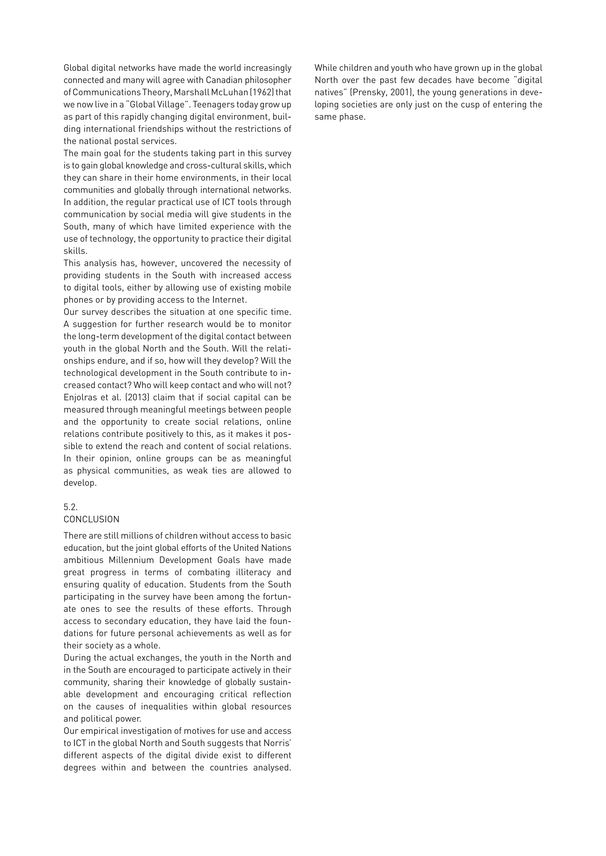 Global digital networks have made the world increasingly
connected and many will agree with Canadian philosopher
ofCommunicationsTheory,MarshallMcLuhan(1962)that
we now live in a “Global Village”. Teenagers today grow up
as part of this rapidly changing digital environment, buil-
ding international friendships without the restrictions of
the national postal services.
The main goal for the students taking part in this survey
is to gain global knowledge and cross-cultural skills, which
they can share in their home environments, in their local
communities and globally through international networks.
In addition, the regular practical use of ICT tools through
communication by social media will give students in the
South, many of which have limited experience with the
use of technology, the opportunity to practice their digital
skills.
This analysis has, however, uncovered the necessity of
providing students in the South with increased access
to digital tools, either by allowing use of existing mobile
phones or by providing access to the Internet.
Our survey describes the situation at one specific time.
A suggestion for further research would be to monitor
the long-term development of the digital contact between
youth in the global North and the South. Will the relati-
onships endure, and if so, how will they develop? Will the
technological development in the South contribute to in-
creased contact? Who will keep contact and who will not?
Enjolras et al. (2013) claim that if social capital can be
measured through meaningful meetings between people
and the opportunity to create social relations, online
relations contribute positively to this, as it makes it pos-
sible to extend the reach and content of social relations.
In their opinion, online groups can be as meaningful
as physical communities, as weak ties are allowed to
develop.
5.2.	
CONCLUSION
There are still millions of children without access to basic
education, but the joint global efforts of the United Nations
ambitious Millennium Development Goals have made
great progress in terms of combating illiteracy and
ensuring quality of education. Students from the South
participating in the survey have been among the fortun-
ate ones to see the results of these efforts. Through
access to secondary education, they have laid the foun-
dations for future personal achievements as well as for
their society as a whole.
During the actual exchanges, the youth in the North and
in the South are encouraged to participate actively in their
community, sharing their knowledge of globally sustain-
able development and encouraging critical reflection
on the causes of inequalities within global resources
and political power.
Our empirical investigation of motives for use and access
to ICT in the global North and South suggests that Norris’
different aspects of the digital divide exist to different
degrees within and between the countries analysed.
While children and youth who have grown up in the global
North over the past few decades have become “digital
natives” (Prensky, 2001), the young generations in deve-
loping societies are only just on the cusp of entering the
same phase.
 