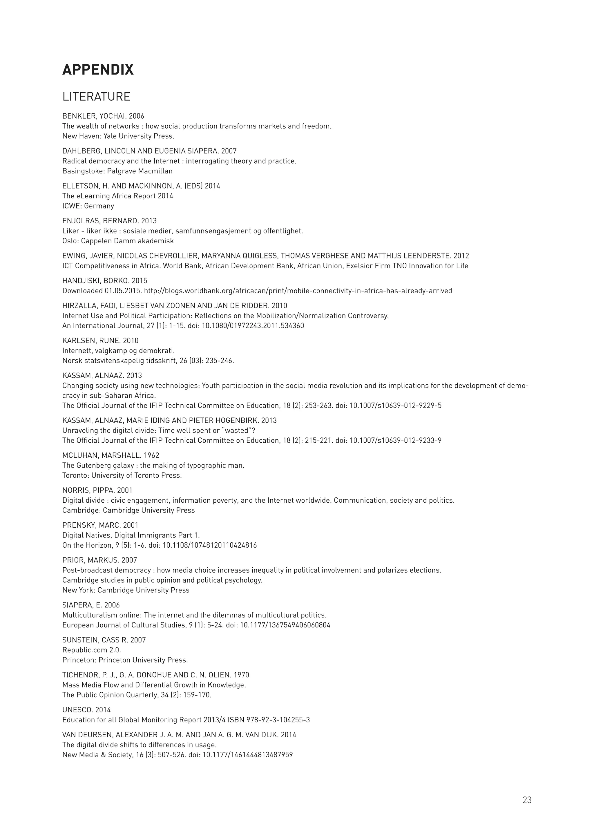 APPENDIX
LITERATURE
BENKLER, YOCHAI. 2006
The wealth of networks : how social production transforms markets and freedom.
New Haven: Yale University Press.
DAHLBERG, LINCOLN AND EUGENIA SIAPERA. 2007
Radical democracy and the Internet : interrogating theory and practice.
Basingstoke: Palgrave Macmillan
ELLETSON, H. AND MACKINNON, A. (EDS) 2014
The eLearning Africa Report 2014
ICWE: Germany
ENJOLRAS, BERNARD. 2013
Liker - liker ikke : sosiale medier, samfunnsengasjement og offentlighet.
Oslo: Cappelen Damm akademisk
EWING, JAVIER, NICOLAS CHEVROLLIER, MARYANNA QUIGLESS, THOMAS VERGHESE AND MATTHIJS LEENDERSTE. 2012
ICT Competitiveness in Africa. World Bank, African Development Bank, African Union, Exelsior Firm TNO Innovation for Life
HANDJISKI, BORKO. 2015
Downloaded 01.05.2015. http://blogs.worldbank.org/africacan/print/mobile-connectivity-in-africa-has-already-arrived
HIRZALLA, FADI, LIESBET VAN ZOONEN AND JAN DE RIDDER. 2010
Internet Use and Political Participation: Reflections on the Mobilization/Normalization Controversy.
An International Journal, 27 (1): 1-15. doi: 10.1080/01972243.2011.534360
KARLSEN, RUNE. 2010
Internett, valgkamp og demokrati.
Norsk statsvitenskapelig tidsskrift, 26 (03): 235-246.
KASSAM, ALNAAZ. 2013
Changing society using new technologies: Youth participation in the social media revolution and its implications for the development of demo-
cracy in sub-Saharan Africa.
The Official Journal of the IFIP Technical Committee on Education, 18 (2): 253-263. doi: 10.1007/s10639-012-9229-5
KASSAM, ALNAAZ, MARIE IDING AND PIETER HOGENBIRK. 2013
Unraveling the digital divide: Time well spent or “wasted”?
The Official Journal of the IFIP Technical Committee on Education, 18 (2): 215-221. doi: 10.1007/s10639-012-9233-9
MCLUHAN, MARSHALL. 1962
The Gutenberg galaxy : the making of typographic man.
Toronto: University of Toronto Press.
NORRIS, PIPPA. 2001
Digital divide : civic engagement, information poverty, and the Internet worldwide. Communication, society and politics.
Cambridge: Cambridge University Press
PRENSKY, MARC. 2001
Digital Natives, Digital Immigrants Part 1.
On the Horizon, 9 (5): 1-6. doi: 10.1108/10748120110424816
PRIOR, MARKUS. 2007
Post-broadcast democracy : how media choice increases inequality in political involvement and polarizes elections.
Cambridge studies in public opinion and political psychology.
New York: Cambridge University Press
SIAPERA, E. 2006
Multiculturalism online: The internet and the dilemmas of multicultural politics.
European Journal of Cultural Studies, 9 (1): 5-24. doi: 10.1177/1367549406060804
SUNSTEIN, CASS R. 2007
Republic.com 2.0.
Princeton: Princeton University Press.
TICHENOR, P. J., G. A. DONOHUE AND C. N. OLIEN. 1970
Mass Media Flow and Differential Growth in Knowledge.
The Public Opinion Quarterly, 34 (2): 159-170.
UNESCO. 2014
Education for all Global Monitoring Report 2013/4 ISBN 978-92-3-104255-3
VAN DEURSEN, ALEXANDER J. A. M. AND JAN A. G. M. VAN DIJK. 2014
The digital divide shifts to differences in usage.
New Media & Society, 16 (3): 507-526. doi: 10.1177/1461444813487959
23
 