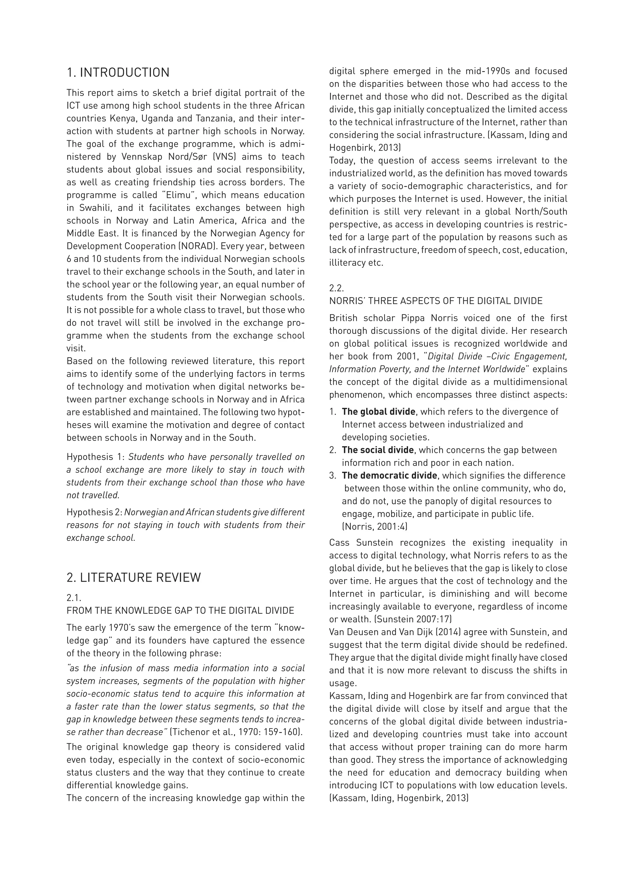 1. INTRODUCTION
This report aims to sketch a brief digital portrait of the
ICT use among high school students in the three African
countries Kenya, Uganda and Tanzania, and their inter-
action with students at partner high schools in Norway.
The goal of the exchange programme, which is admi-
nistered by Vennskap Nord/Sør (VNS) aims to teach
students about global issues and social responsibility,
as well as creating friendship ties across borders. The
programme is called “Elimu”, which means education
in Swahili, and it facilitates exchanges between high
schools in Norway and Latin America, Africa and the
Middle East. It is financed by the Norwegian Agency for
Development Cooperation (NORAD). Every year, between
6 and 10 students from the individual Norwegian schools
travel to their exchange schools in the South, and later in
the school year or the following year, an equal number of
students from the South visit their Norwegian schools.
It is not possible for a whole class to travel, but those who
do not travel will still be involved in the exchange pro-
gramme when the students from the exchange school
visit.
Based on the following reviewed literature, this report
aims to identify some of the underlying factors in terms
of technology and motivation when digital networks be-
tween partner exchange schools in Norway and in Africa
are established and maintained. The following two hypot-
heses will examine the motivation and degree of contact
between schools in Norway and in the South.
Hypothesis 1: Students who have personally travelled on
a school exchange are more likely to stay in touch with
students from their exchange school than those who have
not travelled.
Hypothesis 2: NorwegianandAfricanstudentsgivedifferent
reasons for not staying in touch with students from their
exchange school.
2. LITERATURE REVIEW
2.1.
FROM THE KNOWLEDGE GAP TO THE DIGITAL DIVIDE
The early 1970’s saw the emergence of the term “know-
ledge gap” and its founders have captured the essence
of the theory in the following phrase:
“as the infusion of mass media information into a social
system increases, segments of the population with higher
socio-economic status tend to acquire this information at
a faster rate than the lower status segments, so that the
gap in knowledge between these segments tends to increa-
se rather than decrease” (Tichenor et al., 1970: 159-160).
The original knowledge gap theory is considered valid
even today, especially in the context of socio-economic
status clusters and the way that they continue to create
differential knowledge gains.
The concern of the increasing knowledge gap within the
digital sphere emerged in the mid-1990s and focused
on the disparities between those who had access to the
Internet and those who did not. Described as the digital
divide, this gap initially conceptualized the limited access
to the technical infrastructure of the Internet, rather than
considering the social infrastructure. (Kassam, Iding and
Hogenbirk, 2013)
Today, the question of access seems irrelevant to the
industrialized world, as the definition has moved towards
a variety of socio-demographic characteristics, and for
which purposes the Internet is used. However, the initial
definition is still very relevant in a global North/South
perspective, as access in developing countries is restric-
ted for a large part of the population by reasons such as
lack of infrastructure, freedom of speech, cost, education,
illiteracy etc.
2.2.
NORRIS’ THREE ASPECTS OF THE DIGITAL DIVIDE
British scholar Pippa Norris voiced one of the first
thorough discussions of the digital divide. Her research
on global political issues is recognized worldwide and
her book from 2001, “Digital Divide –Civic Engagement,
Information Poverty, and the Internet Worldwide” explains
the concept of the digital divide as a multidimensional
phenomenon, which encompasses three distinct aspects:
1.	 The global divide, which refers to the divergence of 	
	 Internet access between industrialized and
	 developing societies.
2.	 The social divide, which concerns the gap between 	
	 information rich and poor in each nation.
3.	 The democratic divide, which signifies the difference
	 between those within the online community, who do,
	 and do not, use the panoply of digital resources to
	 engage, mobilize, and participate in public life. 	
	 (Norris, 2001:4)
Cass Sunstein recognizes the existing inequality in
access to digital technology, what Norris refers to as the
global divide, but he believes that the gap is likely to close
over time. He argues that the cost of technology and the
Internet in particular, is diminishing and will become
increasingly available to everyone, regardless of income
or wealth. (Sunstein 2007:17)
Van Deusen and Van Dijk (2014) agree with Sunstein, and
suggest that the term digital divide should be redefined.
They argue that the digital divide might finally have closed
and that it is now more relevant to discuss the shifts in
usage.
Kassam, Iding and Hogenbirk are far from convinced that
the digital divide will close by itself and argue that the
concerns of the global digital divide between industria-
lized and developing countries must take into account
that access without proper training can do more harm
than good. They stress the importance of acknowledging
the need for education and democracy building when
introducing ICT to populations with low education levels.
(Kassam, Iding, Hogenbirk, 2013)
 