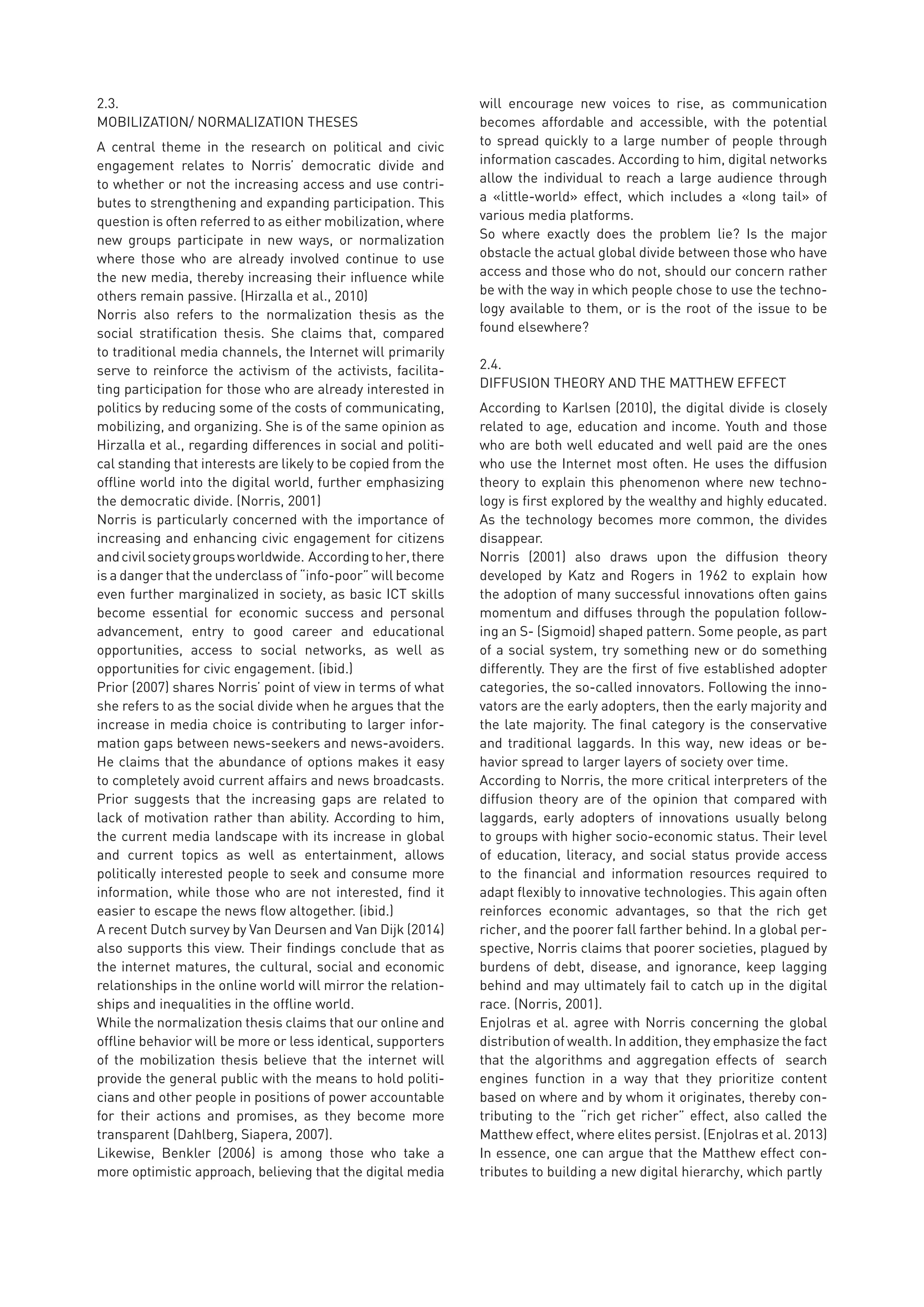 2.3.	
MOBILIZATION/ NORMALIZATION THESES
A central theme in the research on political and civic
engagement relates to Norris’ democratic divide and
to whether or not the increasing access and use contri-
butes to strengthening and expanding participation. This
question is often referred to as either mobilization, where
new groups participate in new ways, or normalization
where those who are already involved continue to use
the new media, thereby increasing their influence while
others remain passive. (Hirzalla et al., 2010)
Norris also refers to the normalization thesis as the
social stratification thesis. She claims that, compared
to traditional media channels, the Internet will primarily
serve to reinforce the activism of the activists, facilita-
ting participation for those who are already interested in
politics by reducing some of the costs of communicating,
mobilizing, and organizing. She is of the same opinion as
Hirzalla et al., regarding differences in social and politi-
cal standing that interests are likely to be copied from the
offline world into the digital world, further emphasizing
the democratic divide. (Norris, 2001)
Norris is particularly concerned with the importance of
increasing and enhancing civic engagement for citizens
andcivilsocietygroupsworldwide. Accordingtoher,there
is a danger that the underclass of “info-poor” will become
even further marginalized in society, as basic ICT skills
become essential for economic success and personal
advancement, entry to good career and educational
opportunities, access to social networks, as well as
opportunities for civic engagement. (ibid.)
Prior (2007) shares Norris’ point of view in terms of what
she refers to as the social divide when he argues that the
increase in media choice is contributing to larger infor-
mation gaps between news-seekers and news-avoiders.
He claims that the abundance of options makes it easy
to completely avoid current affairs and news broadcasts.
Prior suggests that the increasing gaps are related to
lack of motivation rather than ability. According to him,
the current media landscape with its increase in global
and current topics as well as entertainment, allows
politically interested people to seek and consume more
information, while those who are not interested, find it
easier to escape the news flow altogether. (ibid.)
A recent Dutch survey by Van Deursen and Van Dijk (2014)
also supports this view. Their findings conclude that as
the internet matures, the cultural, social and economic
relationships in the online world will mirror the relation-
ships and inequalities in the offline world.
While the normalization thesis claims that our online and
offline behavior will be more or less identical, supporters
of the mobilization thesis believe that the internet will
provide the general public with the means to hold politi-
cians and other people in positions of power accountable
for their actions and promises, as they become more
transparent (Dahlberg, Siapera, 2007).
Likewise, Benkler (2006) is among those who take a
more optimistic approach, believing that the digital media
will encourage new voices to rise, as communication
becomes affordable and accessible, with the potential
to spread quickly to a large number of people through
information cascades. According to him, digital networks
allow the individual to reach a large audience through
a «little-world» effect, which includes a «long tail» of
various media platforms.
So where exactly does the problem lie? Is the major
obstacle the actual global divide between those who have
access and those who do not, should our concern rather
be with the way in which people chose to use the techno-
logy available to them, or is the root of the issue to be
found elsewhere?
2.4.	
DIFFUSION THEORY AND THE MATTHEW EFFECT
According to Karlsen (2010), the digital divide is closely
related to age, education and income. Youth and those
who are both well educated and well paid are the ones
who use the Internet most often. He uses the diffusion
theory to explain this phenomenon where new techno-
logy is first explored by the wealthy and highly educated.
As the technology becomes more common, the divides
disappear.
Norris (2001) also draws upon the diffusion theory
developed by Katz and Rogers in 1962 to explain how
the adoption of many successful innovations often gains
momentum and diffuses through the population follow-
ing an S- (Sigmoid) shaped pattern. Some people, as part
of a social system, try something new or do something
differently. They are the first of five established adopter
categories, the so-called innovators. Following the inno-
vators are the early adopters, then the early majority and
the late majority. The final category is the conservative
and traditional laggards. In this way, new ideas or be-
havior spread to larger layers of society over time.
According to Norris, the more critical interpreters of the
diffusion theory are of the opinion that compared with
laggards, early adopters of innovations usually belong
to groups with higher socio-economic status. Their level
of education, literacy, and social status provide access
to the financial and information resources required to
adapt flexibly to innovative technologies. This again often
reinforces economic advantages, so that the rich get
richer, and the poorer fall farther behind. In a global per-
spective, Norris claims that poorer societies, plagued by
burdens of debt, disease, and ignorance, keep lagging
behind and may ultimately fail to catch up in the digital
race. (Norris, 2001).
Enjolras et al. agree with Norris concerning the global
distribution of wealth. In addition, they emphasize the fact
that the algorithms and aggregation effects of search
engines function in a way that they prioritize content
based on where and by whom it originates, thereby con-
tributing to the “rich get richer” effect, also called the
Matthew effect, where elites persist. (Enjolras et al. 2013)
In essence, one can argue that the Matthew effect con-
tributes to building a new digital hierarchy, which partly
 