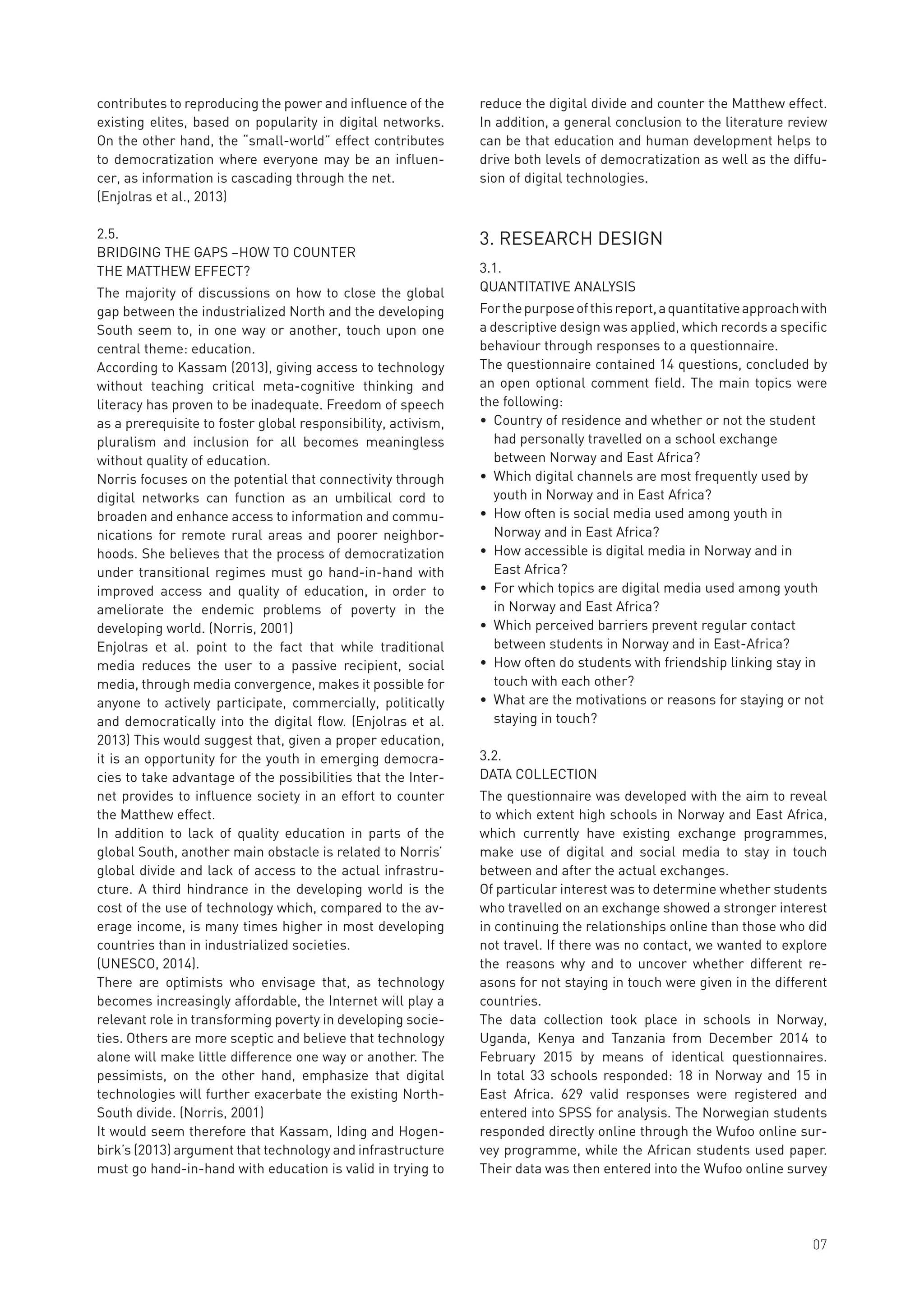 contributes to reproducing the power and influence of the
existing elites, based on popularity in digital networks.
On the other hand, the “small-world” effect contributes
to democratization where everyone may be an influen-
cer, as information is cascading through the net.
(Enjolras et al., 2013)
2.5.	
BRIDGING THE GAPS –HOW TO COUNTER
THE MATTHEW EFFECT?
The majority of discussions on how to close the global
gap between the industrialized North and the developing
South seem to, in one way or another, touch upon one
central theme: education.
According to Kassam (2013), giving access to technology
without teaching critical meta-cognitive thinking and
literacy has proven to be inadequate. Freedom of speech
as a prerequisite to foster global responsibility, activism,
pluralism and inclusion for all becomes meaningless
without quality of education.
Norris focuses on the potential that connectivity through
digital networks can function as an umbilical cord to
broaden and enhance access to information and commu-
nications for remote rural areas and poorer neighbor-
hoods. She believes that the process of democratization
under transitional regimes must go hand-in-hand with
improved access and quality of education, in order to
ameliorate the endemic problems of poverty in the
developing world. (Norris, 2001)
Enjolras et al. point to the fact that while traditional
media reduces the user to a passive recipient, social
media, through media convergence, makes it possible for
anyone to actively participate, commercially, politically
and democratically into the digital flow. (Enjolras et al.
2013) This would suggest that, given a proper education,
it is an opportunity for the youth in emerging democra-
cies to take advantage of the possibilities that the Inter-
net provides to influence society in an effort to counter
the Matthew effect.
In addition to lack of quality education in parts of the
global South, another main obstacle is related to Norris’
global divide and lack of access to the actual infrastru-
cture. A third hindrance in the developing world is the
cost of the use of technology which, compared to the av-
erage income, is many times higher in most developing
countries than in industrialized societies.
(UNESCO, 2014).
There are optimists who envisage that, as technology
becomes increasingly affordable, the Internet will play a
relevant role in transforming poverty in developing socie-
ties. Others are more sceptic and believe that technology
alone will make little difference one way or another. The
pessimists, on the other hand, emphasize that digital
technologies will further exacerbate the existing North-
South divide. (Norris, 2001)
It would seem therefore that Kassam, Iding and Hogen-
birk’s (2013) argument that technology and infrastructure
must go hand-in-hand with education is valid in trying to
reduce the digital divide and counter the Matthew effect.
In addition, a general conclusion to the literature review
can be that education and human development helps to
drive both levels of democratization as well as the diffu-
sion of digital technologies.
3. RESEARCH DESIGN
3.1.	
QUANTITATIVE ANALYSIS
Forthepurposeofthisreport,aquantitativeapproachwith
a descriptive design was applied, which records a specific
behaviour through responses to a questionnaire.
The questionnaire contained 14 questions, concluded by
an open optional comment field. The main topics were
the following:
•	 Country of residence and whether or not the student 	
	 had personally travelled on a school exchange
	 between Norway and East Africa?
•	 Which digital channels are most frequently used by 		
	 youth in Norway and in East Africa?
•	 How often is social media used among youth in
	 Norway and in East Africa?
•	 How accessible is digital media in Norway and in
	 East Africa?
•	 For which topics are digital media used among youth 	
	 in Norway and East Africa?
•	 Which perceived barriers prevent regular contact 		
	 between students in Norway and in East-Africa?
•	 How often do students with friendship linking stay in 	
	 touch with each other?
•	 What are the motivations or reasons for staying or not 	
	 staying in touch?
3.2.	
DATA COLLECTION
The questionnaire was developed with the aim to reveal
to which extent high schools in Norway and East Africa,
which currently have existing exchange programmes,
make use of digital and social media to stay in touch
between and after the actual exchanges.
Of particular interest was to determine whether students
who travelled on an exchange showed a stronger interest
in continuing the relationships online than those who did
not travel. If there was no contact, we wanted to explore
the reasons why and to uncover whether different re-
asons for not staying in touch were given in the different
countries.
The data collection took place in schools in Norway,
Uganda, Kenya and Tanzania from December 2014 to
February 2015 by means of identical questionnaires.
In total 33 schools responded: 18 in Norway and 15 in
East Africa. 629 valid responses were registered and
entered into SPSS for analysis. The Norwegian students
responded directly online through the Wufoo online sur-
vey programme, while the African students used paper.
Their data was then entered into the Wufoo online survey
07
 