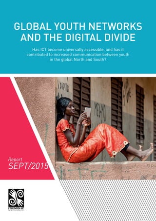 GLOBAL YOUTH NETWORKS
AND THE DIGITAL DIVIDE
Has ICT become universally accessible, and has it
contributed to increased communication between youth
in the global North and South?
SEPT/2015
Report
 
