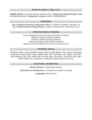 Michael B. Harper • Page 3 of 3
CAREER NOTES: Previously held the positions of Sr. Programmer/Analyst/Project Lead
at MCKESSON and Sr. Programmer Analyst at MACY’S CORPORATION.
EDUCATION
BA in Biological Sciences w/Education Minor, University of California, Berkeley, CA
AA in Data Process & Programming, Computer Learning Center, San Francisco, CA
CERTIFICATIONS & TRAINING
Project Management training, Project Management Institute
Business Analysis in Financial Systems
California Lifetime Teaching Credential
California Education Administrative Credential
Fidelity Union Life Certified in Life, Home, & Auto Insurance
TECHNICAL SKILLS
MS Office, Project, Visio, PeopleSoft, Intuit, BizTalk, Crystal Reports, SQL, Oracle, JD Edwards,
PeopleTools, Ramos, IDEAL, GEAC, NOMAD, SAS, .NET, Visual Basic, JCL, COBOL, TSO, ISPF,
RPG, Datacom, CICS, MVS, VSAM, DB2, VM-CMS, SQR, Lotus Notes, Toad, VoIP, VPN, LDAP,
XMPP, AZURE, PCs, mainframes, peripherals, network devices, and more
ADDITIONAL INFORMATION
Military Service: United States Naval Air
Publications & Presentations: Complete list available on request
Languages: Basic German
 