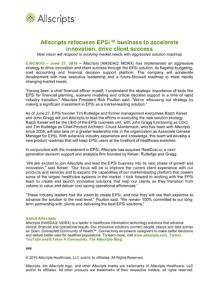 Allscripts refocuses EPSi™ business to accelerate
innovation, drive client success
New vision will respond to evolving market needs with aggressive solution roadmap
CHICAGO – June 27, 2016 – Allscripts (NASDAQ: MDRX) has implemented an aggressive
strategy to drive innovation and client success through the EPSi solution, its flagship budgeting,
cost accounting and financial decision support platform. The company will accelerate
development with new executive leadership and a future-focused roadmap to meet rapidly
changing market needs.
“Having been a chief financial officer myself, I understand the strategic importance of tools like
EPSi for financial planning, scenario modeling and critical decision support in a time of rapid
industry transition,” Allscripts President Rick Poulton said. “We’re refocusing our strategy by
making a significant investment in EPSi as a market-leading solution.”
As of June 27, EPSi founder Tim Rutledge and former management executives Ralph Keiser
and John Gragg will join Allscripts to lead the efforts in executing the new solution strategy.
Ralph Keiser will be the CEO of the EPSi business unit, with John Gragg functioning as COO
and Tim Rutledge as Chief Product Architect. Chuck Manternach, who has been with Allscripts
since 2008, will also take on a greater leadership role in the organization as Associate General
Manager for EPSi. With extensive industry experience and knowledge, this team will develop a
new product roadmap that will keep EPSi users at the forefront of healthcare evolution.
In conjunction with the investment in EPSi, Allscripts has acquired RealCost.io, a next-
generation decision support and analytics firm founded by Keiser, Rutledge and Gragg.
“We are excited to join Allscripts and lead the EPSi business into its next phase of growth and
innovation,” said Keiser. “Our focus will be to improve the current client experience with our
products and services and to expand the capabilities of our market-leading platform that powers
some of the largest healthcare systems in the market. I look forward to working with the EPSi
team to create and launch innovative solutions that help our clients as they transition from
volume to value and deliver cost saving operational efficiencies.”
“These industry leaders had the vision to create EPSi, and now they will use their expertise to
advance the solution to the next level,” Poulton said. “We remain 100% committed to our long-
term partnership with clients and delivering the best EPSi solutions.”
About Allscripts
Allscripts (NASDAQ: MDRX) is a leader in healthcare information technology solutions that advance
clinical, financial and operational results. Our innovative solutions connect people, places and data across
an Open, Connected Community of Health™. Connectivity empowers caregivers to make better decisions
and deliver better care for healthier populations. To learn more, visit www.allscripts.com, Twitter,
YouTube and It Takes A Community: The Allscripts Blog.
###
© 2016 Allscripts Healthcare, LLC and/or its affiliates. All Rights Reserved.
Allscripts, the Allscripts logo, and other Allscripts marks are trademarks of Allscripts Healthcare, LLC
and/or its affiliates. All other products are trademarks of their respective holders, all rights reserved.
 