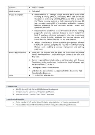 Duration  Jul2011 – till date
Work Location  Hyderabad
Project Description  Project Laminar is a strategic change initiative led by World Wide
Licensing & Pricing (WWLP), Operations, MSIT, and Worldwide
Operations in partnership with EPG, SMS&P, and WPG to transform
the Volume Licensing business so that it can scale for the next 20
years, compete more quickly in new markets, and deliver a superior
licensing experience for our customers, partners, sellers, and
operations personnel.
 Project Laminar establishes a new transactional volume licensing
program for enterprise customers designed to remove friction from
local IT purchases, eliminate variances in value due to purchase
timing, simplify licensing, accelerate the purchase decision and
transaction, and, thereby, improve CPE and grow revenue.
 Project Laminar should provide customers (and partners on their
behalf) with a simple, complete and accurate view of the Licensing
lifecycle while enabling a seamless management and delivery
experience.
Roles & Responsibilities  Joined as a QA Engineer and was given the responsibility to directly
interact with the Onshore Coordinators to give updates of the work on a
daily basis.
 Current responsibilities include daily on call interaction with Onshore
Coordinators, understanding user requirements, signoff of design spec
and writing TCs in TFS to test it.
 Creating Test data in SAP for my team.
 Undertook the responsibilities of preparing Test Plan documents, Prod
Validation plan document.
Tools  TFS 2010/ 2012, MTM, Facilius
Certifications
 433 TS Microsoft SQL Server 2008 Database Development.
 Microsoft Volume Licensing L100 Domain Certification.
 Microsoft Volume Licensing L200 Domain Certification.
Co-Curricular Activities
 Active member of Infy Model School (Initiative taken by Infosys for helping poor students).
 Received INSTA award & ON-SPOT award from Infosys for outstanding performance.
 