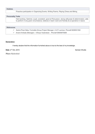Hobbies
Proactive participation in Organizing Events, Writing Poems, Playing Chess and Biking.
Personality Traits
Hard working, Optimist, Loyal, consistent, good at Persuasion, strong will-power & determination, able
to perform in any given circumstance, believes in team–work and friendly & co-operative in nature.
References
 Sesha Phani Babu Turimella (Group Project Manager ) VLIT-Laminar, Phone# 8008551592
 Anand Ambala (Manager) – Infosys Hyderabad , Phone# 09949975689
Declaration:
I hereby declare that the information furnished above is true to the best of my knowledge.
Date: 2nd
Oct, 2015 Sameer Shukla
Place: Hyderabad
 