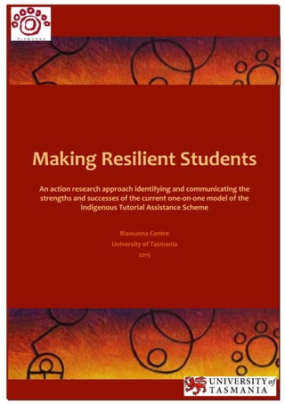 Making Resilient Students
An action research approach identifying and communicating the
strengths and successes of the current one8on8one model of the
Indigenous Tutorial Assistance Scheme
Riawunna Centre
University of Tasmania
2015
 