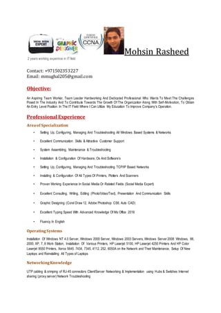 Mohsin Rasheed
2 years working experince in IT field
Contact: +971502353227
Email: mmughal205@gmail.com
Objective:
An Aspiring Team Worker, Team Leader Hardworking And Dedicated Professional Who Wants To Meet The Challenges
Posed In The Industry And To Contribute Towards The Growth Of The Organization Along With Self-Motivation, To Obtain
An Entry Level Position In The IT Field Where I Can Utilize My Education To Improve Company’s Operation.
Professional Experience
Areaof Specialization
• Setting Up, Configuring, Managing And Troubleshooting All Windows Based Systems & Networks
• Excellent Communication Skills & Attractive Customer Support
• System Assembling, Maintenance & Troubleshooting
• Installation & Configuration Of Hardware, Os And Software’s
• Setting Up, Configuring, Managing And Troubleshooting TCP/IP Based Networks
• Installing & Configuration Of All Types Of Printers, Plotters And Scanners
• Proven Working Experience In Social Media Or Related Fields (Social Media Expert)
• Excellent Consulting, Writing, Editing (Photo/Video/Text), Presentation And Communication Skills
• Graphic Designing (Corel Draw 12, Adobe Photoshop CS6, Auto CAD)
• Excellent Typing Speed With Advanced Knowledge Of Ms Office 2016
• Fluency In English
OperatingSystems
Installation Of Windows NT 4.0 Server, Windows 2000 Server, Windows 2003 Servers, Windows Server 2008 Windows, 98,
2000, XP, 7, 8 Work Station, Installation Of Various Printers, HP Laserjet 5100, HP Laserjet 4250 Printers And HP Color
Laserjet 8550 Printers, Xerox 5645. 7434, 7345, 4112, 252, 6050A on the Network and Their Maintenance, Setup Of New
Laptops and Reinstalling All Types of Laptops
NetworkingKnowledge
UTP cabling & crimping of RJ-45 connectors Client/Server Networking & Implementation using Hubs & Switches Internet
sharing (proxy server) Network Troubleshooting
 