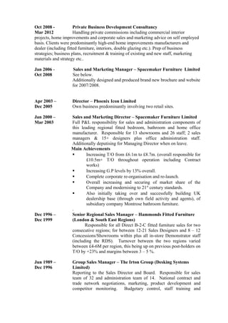Oct 2008 - Private Business Development Consultancy
Mar 2012 Handling private commissions including commercial interior
projects, home improvements and corporate sales and marketing advice on self employed
basis. Clients were predominantly high-end home improvements manufacturers and
dealer (including fitted furniture, interiors, double glazing etc.). Prep of business
strategies; business plans, recruitment & training of existing and new staff, marketing
materials and strategy etc..
Jan 2006 - Sales and Marketing Manager – Spacemaker Furniture Limited
Oct 2008 See below.
Additionally designed and produced brand new brochure and website
for 2007/2008.
Apr 2003 – Director – Phoenix Icon Limited
Dec 2005 Own business predominantly involving two retail sites.
Jan 2000 – Sales and Marketing Director – Spacemaker Furniture Limited
Mar 2003 Full P&L responsibility for sales and administration components of
this leading regional fitted bedroom, bathroom and home office
manufacturer. Responsible for 13 showrooms and 26 staff; 2 sales
managers & 15+ designers plus office administration staff.
Additionally deputising for Managing Director when on leave.
Main Achievements
 Increasing T/O from £6.1m to £8.7m. (overall responsible for
£10.5m+ T/O throughout operation including Contract
works)
 Increasing G.P levels by 13% overall.
 Complete corporate re-organisation and re-launch.
 Overall increasing and securing of market share of the
Company and modernising to 21st
century standards.
 Also initially taking over and successfully building UK
dealership base (through own field activity and agents), of
subsidiary company Montrose bathroom furniture.
.
Dec 1996 – Senior Regional Sales Manager – Hammonds Fitted Furniture
Dec 1999 (London & South East Regions)
Responsible for all Direct B-2-C fitted furniture sales for two
consecutive regions; for between 12-21 Sales Designers and 8 – 12
Concessions/Showrooms within plus all in-store Demonstrator staff
(including the RDS). Turnover between the two regions varied
between £4-6M per region, this being up on previous post-holders on
T/O by +23% and margins between 3 – 5 %.
Jun 1989 – Group Sales Manager – The Irton Group (Desking Systems
Dec 1996 Limited)
Reporting to the Sales Director and Board. Responsible for sales
team of 32 and administration team of 14. National contract and
trade network negotiations, marketing, product development and
competitor monitoring. Budgetary control, staff training and
 
