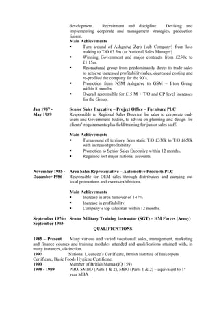 development. Recruitment and discipline. Devising and
implementing corporate and management strategies, production
liaison.
Main Achievements
 Turn around of Ashgrove Zero (sub Company) from loss
making to T/O £3.5m (as National Sales Manager)
 Winning Government and major contracts from £250k to
£1.15m.
 Restructured group from predominantly direct to trade sales
to achieve increased profitability/sales, decreased costing and
re-profiled the company for the 90’s.
 Promotion from NSM Ashgrove to GSM – Irton Group
within 8 months.
 Overall responsible for £15 M + T/O and GP level increases
for the Group.
Jan 1987 - Senior Sales Executive – Project Office – Furniture PLC
May 1989 Responsible to Regional Sales Director for sales to corporate end-
users and Government bodies, to advise on planning and design for
clients’ requirements plus field training for junior sales staff.
Main Achievements
 Turnaround of territory from static T/O £330k to T/O £650k
with increased profitability.
 Promotion to Senior Sales Executive within 12 months.
 Regained lost major national accounts.
November 1985 - Area Sales Representative – Automotive Products PLC
December 1986 Responsible for OEM sales through distributors and carrying out
local promotions and events/exhibitions.
Main Achievements
 Increase in area turnover of 147%
 Increase in profitability.
 Company’s top salesman within 12 months.
September 1976 - Senior Military Training Instructor (SGT) – HM Forces (Army)
September 1985
QUALIFICATIONS
1985 – Present Many various and varied vocational, sales, management, marketing
and finance courses and training modules attended and qualifications attained with, in
many instances, distinction.
1997 National Licencee’s Certificate, British Institute of Innkeepers
Certificate, Basic Foods Hygiene Certificate.
1993 Member of British Mensa (IQ 159)
1998 - 1989 PBO, SMBO (Parts 1 & 2), MBO (Parts 1 & 2) – equivalent to 1st
year MBA
 