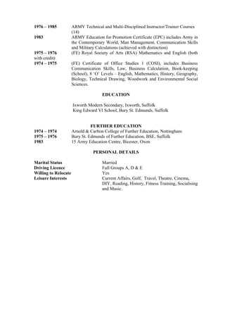 1976 – 1985 ARMY Technical and Multi-Disciplined Instructor/Trainer Courses
(14)
1983 ARMY Education for Promotion Certificate (EPC) includes Army in
the Contemporary World, Man Management, Communication Skills
and Military Calculations (achieved with distinction)
1975 – 1976 (FE) Royal Society of Arts (RSA) Mathematics and English (both
with credit)
1974 – 1975 (FE) Certificate of Office Studies 1 (COSI), includes Business
Communication Skills, Law, Business Calculation, Book-keeping
(School), 8 ‘O’ Levels – English, Mathematics, History, Geography,
Biology, Technical Drawing, Woodwork and Environmental Social
Sciences.
EDUCATION
Ixworth Modern Secondary, Ixworth, Suffolk
King Edward VI School, Bury St. Edmunds, Suffolk
FURTHER EDUCATION
1974 – 1974 Arnold & Carlton College of Further Education, Nottingham
1975 – 1976 Bury St. Edmunds of Further Education, BSE, Suffolk
1983 15 Army Education Centre, Bicester, Oxon
PERSONAL DETAILS
Marital Status Married
Driving Licence Full Groups A, D & E
Willing to Relocate Yes
Leisure Interests Current Affairs, Golf, Travel, Theatre, Cinema,
DIY, Reading, History, Fitness Training, Socialising
and Music.
 