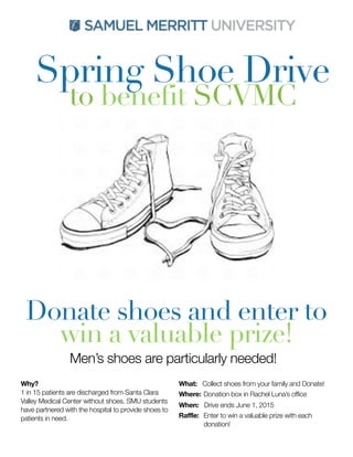 Spring Shoe Drive
to benefit SCVMC
Donate shoes and enter to
win a valuable prize!
Why?
1 in 15 patients are discharged from Santa Clara
Valley Medical Center without shoes. SMU students
have partnered with the hospital to provide shoes to
patients in need.
What: Collect shoes from your family and Donate!
Where:
Donation box in Rachel Luna’s office
When: Drive ends June 1, 2015
Raffle: 	Enter to win a valuable prize with each
donation!
Men’s shoes are particularly needed!
 
