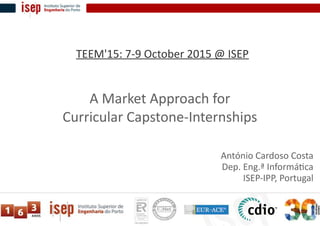 A Market Approach for
Curricular Capstone-Internships
António Cardoso Costa
Dep. Eng.ª Informática
ISEP-IPP, Portugal
TEEM'15: 7-9 October 2015 @ ISEP
 