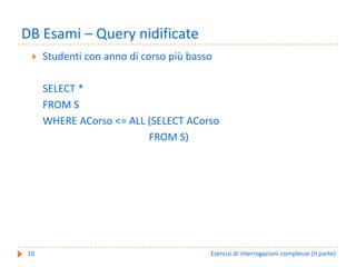 DB Esami – Query nidificate
     Studenti con anno di corso più basso

     SELECT *
     FROM S
     WHERE ACorso <= ALL (SELECT ACorso
                         FROM S)




10                                      Esercizi di interrogazioni complesse (II parte)
 