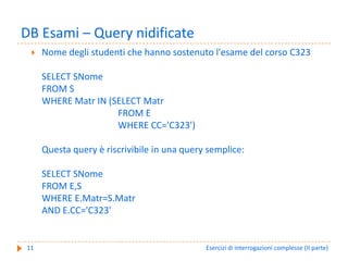 DB Esami – Query nidificate
     Nome degli studenti che hanno sostenuto l'esame del corso C323

     SELECT SNome
     FROM S
     WHERE Matr IN (SELECT Matr
                     FROM E
                     WHERE CC='C323')

     Questa query è riscrivibile in una query semplice:

     SELECT SNome
     FROM E,S
     WHERE E.Matr=S.Matr
     AND E.CC='C323'


11                                           Esercizi di interrogazioni complesse (II parte)
 