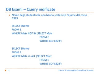 DB Esami – Query nidificate
     Nome degli studenti che non hanno sostenuto l'esame del corso 
     C323

     SELECT SNome
     FROM S
     WHERE Matr NOT IN (SELECT Matr
                         FROM E
                         WHERE CC='C323')

     SELECT SNome
     FROM S
     WHERE Matr <> ALL (SELECT Matr
                          FROM E
                          WHERE CC='C323')

12                                         Esercizi di interrogazioni complesse (II parte)
 