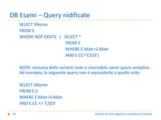 DB Esami – Query nidificate
     SELECT SNome
     FROM S
     WHERE NOT EXISTS   (   SELECT *
                             FROM E
                             WHERE E.Matr=S.Matr
                             AND E.CC='C323')

     NOTA: nessuna delle varianti viste è riscrivibile come query semplice. 
     Ad esempio, la seguente query non è equivalente a quelle viste:

     SELECT SNome
     FROM E,S
     WHERE E.Matr=S.Matr
     AND E.CC <> 'C323'

13                                           Esercizi di interrogazioni complesse (II parte)
 