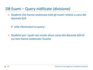 DB Esami – Query nidificate (divisione)
     Studenti che hanno sostenuto tutti gli esami relativi a corsi del 
     docente 624

     E’ utile riformulare la query:

     Studenti per i quali non esiste alcun corso del docente 624 di 
     cui non hanno sostenuto l'esame 




14                                         Esercizi di interrogazioni complesse (II parte)
 