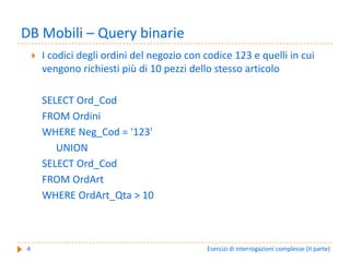 DB Mobili – Query binarie
    I codici degli ordini del negozio con codice 123 e quelli in cui 
    vengono richiesti più di 10 pezzi dello stesso articolo

    SELECT Ord_Cod
    FROM Ordini
    WHERE Neg_Cod = '123'
       UNION
    SELECT Ord_Cod
    FROM OrdArt
    WHERE OrdArt_Qta > 10



4                                          Esercizi di interrogazioni complesse (II parte)
 