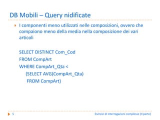 DB Mobili – Query nidificate
    I componenti meno utilizzati nelle composizioni, ovvero che 
    compaiono meno della media nella composizione dei vari 
    articoli

    SELECT DISTINCT Com_Cod
    FROM CompArt
    WHERE CompArt_Qta <
       (SELECT AVG(CompArt_Qta)
        FROM CompArt)




5                                       Esercizi di interrogazioni complesse (II parte)
 