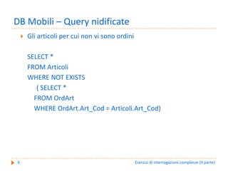 DB Mobili – Query nidificate
    Gli articoli per cui non vi sono ordini 

    SELECT *
    FROM Articoli
    WHERE NOT EXISTS
       ( SELECT * 
      FROM OrdArt
      WHERE OrdArt.Art_Cod = Articoli.Art_Cod)




6                                          Esercizi di interrogazioni complesse (II parte)
 