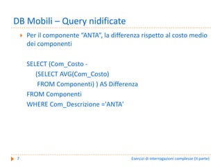 DB Mobili – Query nidificate
    Per il componente “ANTA”, la differenza rispetto al costo medio 
    dei componenti 

    SELECT (Com_Costo ‐
       (SELECT AVG(Com_Costo)
        FROM Componenti) ) AS Differenza
    FROM Componenti
    WHERE Com_Descrizione ='ANTA'




7                                       Esercizi di interrogazioni complesse (II parte)
 