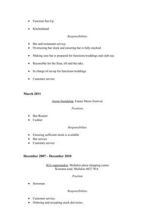 • Function Set-Up
• Kitchenhand
Responsibilities
• Bar and restaurant service.
• Overseeing bar stock and ensuring bar is fully stocked.
• Making sure bar is prepared for functions/weddings and club use.
• Resonsible for the float, till and the take.
• In charge of set-up for functions/weddings
• Customer service
March 2011
Arena Joondulup, Future Music Festival.
Positions
• Bar-Runner
• Cashier
Responsibilites
• Ensuring sufficient stock is available
• Bar service
• Customer service
December 2007 – December 2010
IGA supermarket, Mullaloo plaza shopping centre
Koorana road, Mullaloo 6027 WA
Position
• Storeman
Responsibilities
• Customer service.
• Ordering and accepting stock deivieries.
 