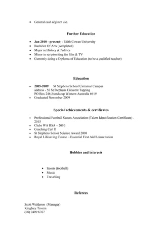 • General cash register use.
Further Education
• Jan 2010 - present- - Edith Cowan University
• Bachelor Of Arts (completed)
• Major in History & Politics
• Minor in scriptwriting for film & TV
• Currently doing a Diploma of Education (to be a qualified teacher)
Education
• 2005-2009 St Stephens School Carramar Campus
address - 50 St Stephens Crescent Tapping
PO Box 246 Joondalup Western Australia 6919
• Graduated November 2009
Special achievements & certificates
• Professional Football Scouts Association (Talent Identification Certificate) -
2015
• Clubs WA RSA – 2010
• Coaching Cert II
• St Stephens Senior Science Award 2008
• Royal Lifesaving Course – Essential First Aid Resuscitation
Hobbies and interests
• Sports (football)
• Music
• Travelling
Referees
Scott Walderon (Manager)
Kinglsey Tavern
(08) 9409 6767
 