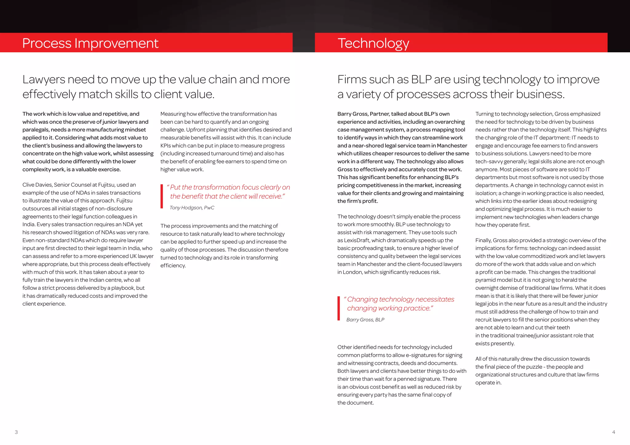 43
Process Improvement
Lawyers need to move up the value chain and more
effectively match skills to client value.
The work which is low value and repetitive, and
which was once the preserve of junior lawyers and
paralegals, needs a more manufacturing mindset
applied to it. Considering what adds most value to
the client’s business and allowing the lawyers to
concentrate on the high value work, whilst assessing
what could be done differently with the lower
complexity work, is a valuable exercise.
Clive Davies, Senior Counsel at Fujitsu, used an
example of the use of NDAs in sales transactions
to illustrate the value of this approach. Fujitsu
outsources all initial stages of non-disclosure
agreements to their legal function colleagues in
India. Every sales transaction requires an NDA yet
his research showed litigation of NDAs was very rare.
Even non-standard NDAs which do require lawyer
input are first directed to their legal team in India, who
can assess and refer to a more experienced UK lawyer
where appropriate, but this process deals effectively
with much of this work. It has taken about a year to
fully train the lawyers in the Indian centre, who all
follow a strict process delivered by a playbook, but
it has dramatically reduced costs and improved the
client experience.
Measuring how effective the transformation has
been can be hard to quantify and an ongoing
challenge. Upfront planning that identifies desired and
measurable benefits will assist with this. It can include
KPIs which can be put in place to measure progress
(including increased turnaround time) and also has
the benefit of enabling fee earners to spend time on
higher value work.
The process improvements and the matching of
resource to task naturally lead to where technology
can be applied to further speed up and increase the
quality of those processes. The discussion therefore
turned to technology and its role in transforming
efficiency.
“ Put the transformation focus clearly on
the benefit that the client will receive.”
Tony Hodgson, PwC
Other identified needs for technology included
common platforms to allow e-signatures for signing
and witnessing contracts, deeds and documents.
Both lawyers and clients have better things to do with
their time than wait for a penned signature. There
is an obvious cost benefit as well as reduced risk by
ensuring every party has the same final copy of
the document.
Technology
Firms such as BLP are using technology to improve
a variety of processes across their business.
Barry Gross, Partner, talked about BLP’s own
experience and activities, including an overarching
case management system, a process mapping tool
to identify ways in which they can streamline work
and a near-shored legal service team in Manchester
which utilizes cheaper resources to deliver the same
work in a different way. The technology also allows
Gross to effectively and accurately cost the work.
This has significant benefits for enhancing BLP’s
pricing competitiveness in the market, increasing
value for their clients and growing and maintaining
the firm’s profit.
The technology doesn’t simply enable the process
to work more smoothly. BLP use technology to
assist with risk management. They use tools such
as LexisDraft, which dramatically speeds up the
basic proofreading task, to ensure a higher level of
consistency and quality between the legal services
team in Manchester and the client-focused lawyers
in London, which significantly reduces risk.
Turning to technology selection, Gross emphasized
the need for technology to be driven by business
needs rather than the technology itself. This highlights
the changing role of the IT department: IT needs to
engage and encourage fee earners to find answers
to business solutions. Lawyers need to be more
tech-savvy generally; legal skills alone are not enough
anymore. Most pieces of software are sold to IT
departments but most software is not used by those
departments. A change in technology cannot exist in
isolation; a change in working practice is also needed,
which links into the earlier ideas about redesigning
and optimizing legal process. It is much easier to
implement new technologies when leaders change
how they operate first.
Finally, Gross also provided a strategic overview of the
implications for firms: technology can indeed assist
with the low value commoditized work and let lawyers
do more of the work that adds value and on which
a profit can be made. This changes the traditional
pyramid model but it is not going to herald the
overnight demise of traditional law firms. What it does
mean is that it is likely that there will be fewer junior
legal jobs in the near future as a result and the industry
must still address the challenge of how to train and
recruit lawyers to fill the senior positions when they
are not able to learn and cut their teeth
in the traditional trainee/junior assistant role that
exists presently.
All of this naturally drew the discussion towards
the final piece of the puzzle - the people and
organizational structures and culture that law firms
operate in.
“ Changing technology necessitates
changing working practice.”
Barry Gross, BLP
 