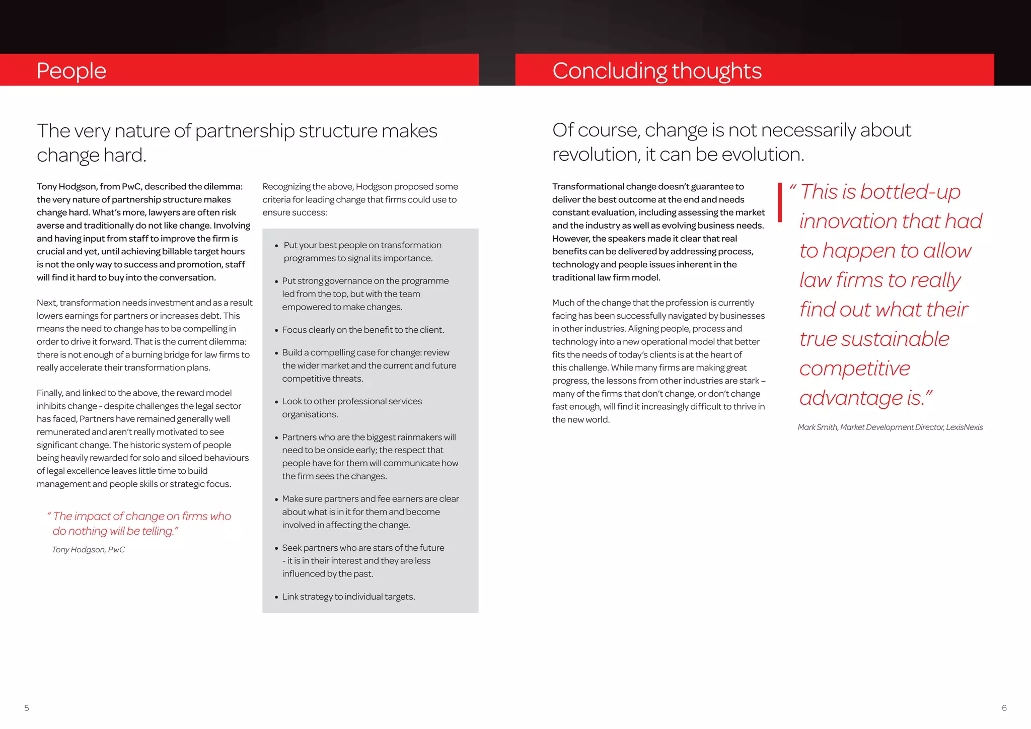 65
Tony Hodgson, from PwC, described the dilemma:
the very nature of partnership structure makes
change hard. What’s more, lawyers are often risk
averse and traditionally do not like change. Involving
and having input from staff to improve the firm is
crucial and yet, until achieving billable target hours
is not the only way to success and promotion, staff
will find it hard to buy into the conversation.
Next, transformation needs investment and as a result
lowers earnings for partners or increases debt. This
means the need to change has to be compelling in
order to drive it forward. That is the current dilemma:
there is not enough of a burning bridge for law firms to
really accelerate their transformation plans.
Finally, and linked to the above, the reward model
inhibits change - despite challenges the legal sector
has faced, Partners have remained generally well
remunerated and aren’t really motivated to see
significant change. The historic system of people
being heavily rewarded for solo and siloed behaviours
of legal excellence leaves little time to build
management and people skills or strategic focus.
Recognizing the above, Hodgson proposed some
criteria for leading change that firms could use to
ensure success:
•	 Put your best people on transformation
programmes to signal its importance.
•	 Put strong governance on the programme
led from the top, but with the team
empowered to make changes.
•	 Focus clearly on the benefit to the client.
•	 Build a compelling case for change: review
the wider market and the current and future
competitive threats.
•	 Look to other professional services
organisations.
•	 Partners who are the biggest rainmakers will
need to be onside early; the respect that
people have for them will communicate how
the firm sees the changes.
•	 Make sure partners and fee earners are clear
about what is in it for them and become
involved in affecting the change.
•	 Seek partners who are stars of the future
- it is in their interest and they are less
influenced by the past.
•	 Link strategy to individual targets.
People
“ The impact of change on firms who
do nothing will be telling.”
Tony Hodgson, PwC
The very nature of partnership structure makes
change hard.
Concluding thoughts
Of course, change is not necessarily about
revolution, it can be evolution.
Transformational change doesn’t guarantee to
deliver the best outcome at the end and needs
constant evaluation, including assessing the market
and the industry as well as evolving business needs.
However, the speakers made it clear that real
benefits can be delivered by addressing process,
technology and people issues inherent in the
traditional law firm model.
Much of the change that the profession is currently
facing has been successfully navigated by businesses
in other industries. Aligning people, process and
technology into a new operational model that better
fits the needs of today’s clients is at the heart of
this challenge. While many firms are making great
progress, the lessons from other industries are stark –
many of the firms that don’t change, or don’t change
fast enough, will find it increasingly difficult to thrive in
the new world.
“ This is bottled-up
innovation that had
to happen to allow
law firms to really
find out what their
true sustainable
competitive
advantage is.”
MarkSmith,MarketDevelopmentDirector,LexisNexis
 