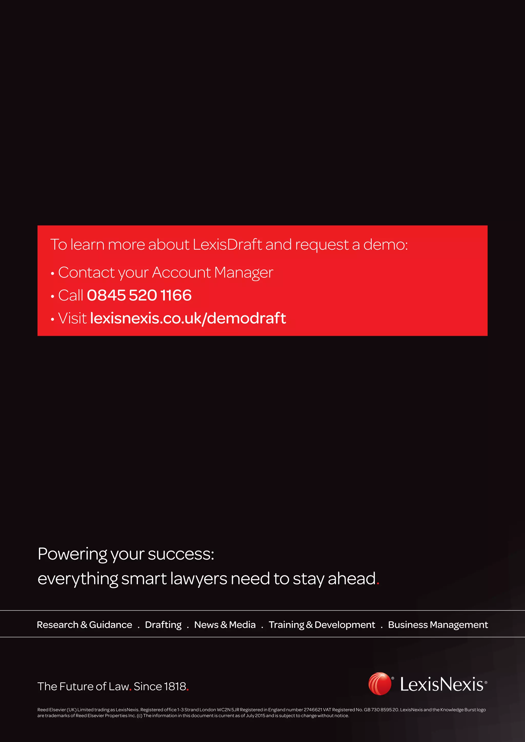 Reed Elsevier (UK) Limited trading as LexisNexis. Registered office 1-3 Strand London WC2N 5JR Registered in England number 2746621 VAT Registered No. GB 730 8595 20. LexisNexis and the Knowledge Burst logo
are trademarks of Reed Elsevier Properties Inc. (c) The information in this document is current as of July 2015 and is subject to change without notice.
Powering your success: 
everything smart lawyers need to stay ahead.
Research  Guidance . Drafting . News  Media . Training  Development . Business Management
To learn more about LexisDraft and request a demo:
• Contact your Account Manager
• Call 0845 520 1166
• Visit lexisnexis.co.uk/demodraft
 