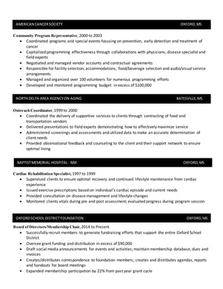 Community Program Representative, 2000 to 2003
 Coordinated programs and special events focusing on prevention, early detection and treatment of
cancer
 Capitalized programming effectiveness through collaborations with physicians, disease specialist and
field experts
 Negotiated and managed vendor accounts and contractual agreements
 Responsible for facility selection, accommodations, food/beverage selection and audio/visual service
arrangements
 Managed and organized over 100 volunteers for numerous programming efforts
 Developed and monitored programming budget in excess of $100,000
Outreach Coordinator,1999 to 2000
 Coordinated the delivery of supportive services to clients through contracting of food and
transportation vendors
 Delivered presentations to field experts demonstrating how to effectively maximize service
 Administered screenings and assessments and utilized data to make an accurate determination of
client needs
 Provided observational feedback and counseling to the client and their support network to ensure
optimal living
Cardiac Rehabilitation Specialist,1997 to 1999
 Supervised clients to ensure optimal recovery and continued lifestyle maintenance from cardiac
experience
 Issued exercise prescriptions based on individual’s cardiac episode and current needs
 Provided consultation on disease management and lifestyle changes
 Monitored clients vitals during pre and post assessment; evaluated progress during program session
Board of Directors/Membership Chair,2014 to Present
 Successfully recruit members to generate fundraising efforts that support the entire Oxford School
District
 Oversee grant funding and distribution in excess of $90,000
 Draft social media announcements for events and activities; maintain membership database, dues and
invoices
 Creates/distributes correspondence to foundation members; creates and distributes agendas, reports
and handouts for board meetings
 Expanded membership participation by 22% from past year grant cycle
AMERICAN CANCERSOCIETY OXFORD,MS
NORTH DELTA AREA AGENCYON AGING BATESVILLE,MS
BAPTISTMEMORIAL HOSPITAL- NM OXFORD,MS
OXFORDSCHOOL DISTRICTFOUNDATION OXFORD,MS
 