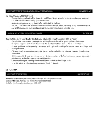 Co-Chair/Member, 2009 to Present
 Work collaboratively with The University and Alumni Association to increase membership, presence
and participation at University sponsored events
 Serve as mentors and act as liaisons for matriculating students
 Led the Council with the expansion of the tri-annual reunion event, resulting in $9,000 of new capital
and a 70% increase in registered participants/memberships in one calendar year
Board of Directors/Junior Leadership Lafayette-Chair ofSteering Committee, 2006 to Present
 Participation recruitment, development and implementation of program goals and initiatives
 Compiles, prepares and distributes reports for the Board of Directors and sub-committees
 Provide guidance to the steering committee with logistical planning of speakers, tours, workshops and
facility selection
 Cultivate relationships with community leaders and stakeholders to enhance program branding and
awareness
 Collaborate with C-level executives and key decision makers of Oxford businesses to grow corporate
membership and enhance economic development
 Currently serving on steering committee for the 2nd Annual Red Carpet Gala
 2014 Recipient of “Outstanding Community Service” Award
EDUCATION
Doctorate ofPhilosophy,PharmacyAdministration,2012-Degree Incomplete
Master of Science,WellnessandHealthPromotion,1997-1999
Bachelor of Science,Exercise Science,1992-1997
UNIVERSITYOF MISSISSIPPI UNIVERSITY,MS
UNIVERSITYOF MISSISSIPPIBLACKALUMNIADVISORYCOUNCIL UNIVERSITY,MS
OXFORD-LAFAYETTECHAMBER OF COMMERCE OXFORD,MS
 